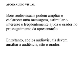 APOIO AUDIO VISUAL Bons audiovisuais podem ampliar e esclarecer uma mensagem, estimular o interesse e freqüentemente ajuda o orador no prosseguimento da apresentação. Entretanto, apoios audiovisuais devem auxiliar a audiência, não o orador. 