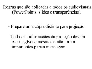 Regras que são aplicadas a todos os audiovisuais (PowerPoints, slides e transparências).   1 - Prepare uma cópia distinta para projeção.  Todas as informações da projeção devem   estar legíveis, mesmo se não forem  importantes para a mensagem.  