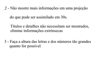 . 2 - Não mostre mais informações em uma projeção    do que pode ser assimilado em 30s.   Títulos e detalhes não necessitam ser mostrados,  elimine informações extrínsecas 3 - Faça a altura das letras e dos números tão grandes  quanto for possível .  
