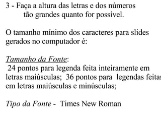3 - Faça a altura das letras e dos números   tão grandes quanto for possível.  O tamanho mínimo dos caracteres para slides gerados no computador é: Tamanho da Fonte :  24 pontos para legenda feita inteiramente em letras maiúsculas;  36 pontos para  legendas feitas em letras maiúsculas e minúsculas; Tipo da Fonte  -  Times New Roman  