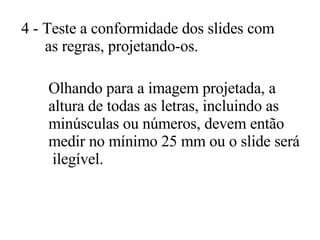 4 - Teste a conformidade dos slides com as regras, projetando-os.  Olhando para a imagem projetada, a  altura de todas as letras, incluindo as  minúsculas ou números, devem então  medir no mínimo 25 mm ou o slide será ilegível.  