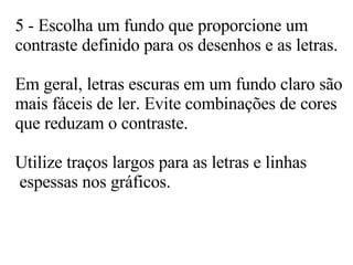 5 - Escolha um fundo que proporcione um  contraste definido para os desenhos e as letras.  Em geral, letras escuras em um fundo claro são mais fáceis de ler. Evite combinações de cores que reduzam o contraste.  Utilize traços largos para as letras e linhas  espessas nos gráficos. 
