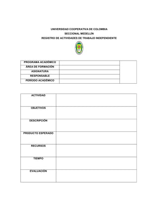 UNIVERSIDAD COOPERATIVA DE COLOMBIA
SECCIONAL MEDELLÍN
REGISTRO DE ACTIVIDADES DE TRABAJO INDEPENDIENTE
PROGRAMA ACADÉMICO
ÁREA DE FORMACIÓN
ASIGNATURA
RESPONSABLE
PERÍODO ACADÉMICO
ACTIVIDAD
OBJETIVOS
DESCRIPCIÓN
PRODUCTO ESPERADO
RECURSOS
TIEMPO
EVALUACIÓN
 