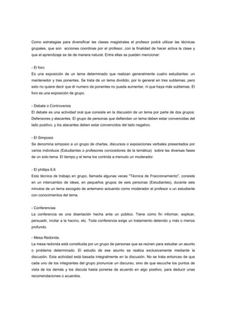 Como estrategias para diversificar las clases magistrales el profesor podrá utilizar las técnicas
grupales, que son acciones coordinas por el profesor, con la finalidad de hacer activa la clase y
que el aprendizaje se de de manera natural. Entre ellas se pueden mencionar:
- El foro
Es una exposición de un tema determinado que realizan generalmente cuatro estudiantes: un
mantenedor y tres ponentes. Se trata de un tema dividido, por lo general en tres subtemas, pero
esto no quiere decir que él numero de ponentes no pueda aumentar, ni que haya más subtemas. El
foro es una exposición de grupo.
- Debate o Controversia
El debate es una actividad oral que consiste en la discusión de un tema por parte de dos grupos:
Defensores y atacantes. El grupo de personas que defiendan un tema deben estar convencidas del
lado positivo, y los atacantes deben estar convencidos del lado negativo.
- El Simposio
Se denomina simposio a un grupo de charlas, discursos o exposiciones verbales presentados por
varios individuos (Estudiantes o profesores conocedores de la temática) sobre las diversas fases
de un solo tema. El tiempo y el tema los controla a menudo un moderador.
- El phillips 6.6
Esta técnica de trabajo en grupo, llamada algunas veces "Técnica de Fraccionamiento", consiste
en un intercambio de ideas, en pequeños grupos de seis personas (Estudiantes), durante seis
minutos de un tema escogido de antemano actuando como moderador el profesor o un estudiante
con conocimientos del tema.
- Conferencias
La conferencia es una disertación hecha ante un público. Tiene como fin informar, explicar,
persuadir, incitar a la hacino, etc. Toda conferencia exige un tratamiento detenido y más o menos
profundo.
- Mesa Redonda.
La mesa redonda está constituida por un grupo de personas que se reúnen para estudiar un asunto
o problema determinado. El estudio de ese asunto se realiza exclusivamente mediante la
discusión. Esta actividad está basada integralmente en la discusión. No se trata entonces de que
cada uno de los integrantes del grupo pronuncie un discurso, sino de que escuche los puntos de
vista de los demás y los discuta hasta ponerse de acuerdo en algo positivo, para deducir unas
recomendaciones o acuerdos.
 