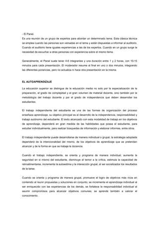 - El Panel.
Es una reunión de un grupo de expertos para abordar un determinado tema. Esta clásica técnica
se emplea cuando las personas son versadas en el tema y están dispuestas a informar al auditorio.
Cuando el auditorio tiene iguales experiencias a las de los expertos. Cuando en un grupo surge la
necesidad de escuchar a otras personas con experiencia sobre el mismo tema.
Generalmente, el Panel suele tener 4-6 integrantes y una duración entre 1 y 2 horas, con 10-15
minutos para cada presentación. El moderador resume al final en uno o dos minutos, integrando
las diferentes ponencias, pero no actualiza ni hace otra presentación en la misma.
EL AUTOAPRENDIZAJE
La educación superior se distingue de la educación media no solo por la especialización de la
preparación, el grado de complejidad y el gran volumen de material docente, sino también por la
metodología del trabajo docente y por el grado de independencia que deben desarrollar los
estudiantes.
El trabajo independiente del estudiante es una de las formas de organización del proceso
enseñaza aprendizaje; su objetivo principal es el desarrollo de la independencia, responsabilidad y
trabajo autónomo del estudiante. El éxito alcanzado con esta modalidad de trabajo en los objetivos
de aprendizaje, dependerá en gran medida de las habilidades que posea el estudiante, para
estudiar individualmente, para realizar búsquedas de información y elaborar informes, entre otros.
El trabajo independiente puede desarrollarse de manera individual o grupal, la estrategia adoptada
dependerá de la intencionalidad del mismo, de los objetivos de aprendizaje que se pretendan
alcanzar y de la forma en que se trabaje la docencia.
Cuando el trabajo independiente, se orienta y programa de manera individual, aumenta la
seguridad en si mismo del estudiante, disminuye el temor a la crítica, estimula la capacidad de
retroalimentarse, incrementa la autoestima y la interacción grupal, al ser socializados los resultados
de la tarea.
Cuando se orienta y programa de manera grupal, promueve el logro de objetivos más ricos en
contenido al reunir propuestas y soluciones en conjunto; se incrementa el aprendizaje individual al
ser enriquecido con las experiencias de los demás, se fortalece la responsabilidad individual al
asumir compromisos para alcanzar objetivos comunes; se aprende también a valorar el
conocimiento.
 