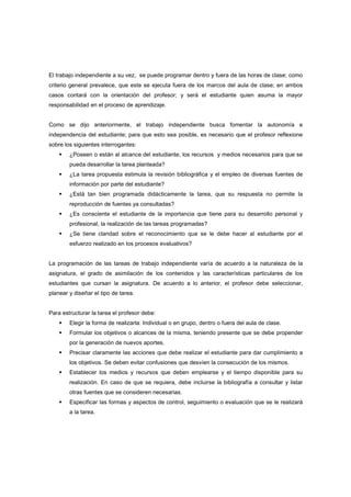 El trabajo independiente a su vez, se puede programar dentro y fuera de las horas de clase; como
criterio general prevalece, que este se ejecuta fuera de los marcos del aula de clase; en ambos
casos contará con la orientación del profesor; y será el estudiante quien asuma la mayor
responsabilidad en el proceso de aprendizaje.
Como se dijo anteriormente, el trabajo independiente busca fomentar la autonomía e
independencia del estudiante; para que esto sea posible, es necesario que el profesor reflexione
sobre los siguientes interrogantes:
¿Poseen o están al alcance del estudiante, los recursos y medios necesarios para que se
pueda desarrollar la tarea planteada?
¿La tarea propuesta estimula la revisión bibliográfica y el empleo de diversas fuentes de
información por parte del estudiante?
¿Está tan bien programada didácticamente la tarea, que su respuesta no permite la
reproducción de fuentes ya consultadas?
¿Es consciente el estudiante de la importancia que tiene para su desarrollo personal y
profesional, la realización de las tareas programadas?
¿Se tiene claridad sobre el reconocimiento que se le debe hacer al estudiante por el
esfuerzo realizado en los procesos evaluativos?
La programación de las tareas de trabajo independiente varía de acuerdo a la naturaleza de la
asignatura, el grado de asimilación de los contenidos y las características particulares de los
estudiantes que cursan la asignatura. De acuerdo a lo anterior, el profesor debe seleccionar,
planear y diseñar el tipo de tarea.
Para estructurar la tarea el profesor debe:
Elegir la forma de realizarla: Individual o en grupo, dentro o fuera del aula de clase.
Formular los objetivos o alcances de la misma, teniendo presente que se debe propender
por la generación de nuevos aportes.
Precisar claramente las acciones que debe realizar el estudiante para dar cumplimiento a
los objetivos. Se deben evitar confusiones que desvíen la consecución de los mismos.
Establecer los medios y recursos que deben emplearse y el tiempo disponible para su
realización. En caso de que se requiera, debe incluirse la bibliografía a consultar y listar
otras fuentes que se consideren necesarias.
Especificar las formas y aspectos de control, seguimiento o evaluación que se le realizará
a la tarea.
 
