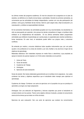 los últimos niveles del programa académico. El nivel de ubicación de la asignatura en el plan de
estudios, es definitivo en el diseño de las tareas o actividades. Durante los primeros semestres, es
conveniente que las actividades de trabajo independiente, cuenten con una alta participación del
profesor, como guía y facilitador de las mismas. Será él, quien asigne roles, dirija la evaluación y la
coevaluación; y enfatice la responsabilidad individual.
En los semestres intermedios, las actividades grupales son muy recomendadas, los estudiantes no
sólo se preocuparán por aprender, sino porque los demás compañeros lo hagan, el profesor debe
enfatizar en la independencia del estudiante. En los últimos semestres deben programarse
actividades que enfaticen el aprendizaje por cuenta propia, la capacidad para resolver problemas y
tomar decisiones. En este nivel, el estudiante puede definir sus propios roles y solucionar
conflictos.
Se entiende por medios y recursos didácticos todos aquellos instrumentos que, por una parte,
ayudan a los profesores en su tarea de enseñar y por otra, facilitan a los alumnos el logro de los
objetivos de aprendizaje.
Materiales didácticos: Son materiales impresos en medio físico o electrónico, cuyo propósito es
apoyar el estudio de quienes ingresan a él. Entre estos materiales se encuentran:
1. Libros de Texto.
2. Guías de estudio.
3. Cuadernos de Trabajo.
4. Antologías.
5. Ejercicios de auto-evaluación.
Guías de estudio: Son textos elaborados generalmente por el profesor de la asignatura, las cuales
contienen los temas y objetivos específicos que el estudiante debe manejar para optimizar el
aprendizaje.
Cuadernos de trabajo: Contienen una serie de ejercicios con el propósito de que se practique lo
aprendido y se logre una mejor preparación.
Antologías: Son una selección de fragmentos y lecturas originales que ponen al estudiante en
contacto directo con los autores. Tienen como objetivo reforzar el estudio y ampliar el conocimiento
acerca de los temas que se tratan en el libro de texto.
Ejercicios de auto evaluación: Son una serie de ejercicios que evalúan los conocimientos
 