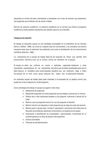 adquiridos en el libro de texto y familiarizan al estudiante con el tipo de examen que presentará.
Las preguntas que contienen son de opción múltiple.
Servicio de asesoría académica: La asesoría académica es un servicio que ofrece el programa
académico a todos aquellos estudiantes que solicitan apoyo en sus estudios.
TRABAJO EN EQUIPO
El trabajo en pequeños grupos es una estrategia aconsejable en la enseñanza de las ciencias
(Driver y Oldhan, 1988), así como en cualquier área de conocimiento, y se considera una técnica
necesaria tanto para la resolución de problemas como para la socialización de los conocimientos
científicos (Solomon, 1988).
La composición de un equipo de trabajo debe de ser reducida, de forma que permita fácil
comunicación. De tres a cinco es el número normal de miembros de un equipo.
El equipo no debe ser uniforme en cuanto a aptitudes, capacidad intelectual y otras
importantes características de los estudiantes. Conviene que se hallen equilibrados para que la
labor alcance el verdadero valor social deseado; equilibrio que, por extensión, llega a todos
los equipos de un nivel, curso, grupo coloquial, etc., según sea la organización deseada.
Un verdadero equipo de trabajo debe estar orientado a la búsqueda de un objetivo común que
puede ser el de la asignatura o el del programa.
Como estrategias de trabajo en equipo se sugieren entre otras:
•••• Elaboración de preguntas
•••• Responder preguntas con otras preguntas que los obligue a pensar por sí mismos
•••• Ofrecer dos o más respuestas posibles a una pregunta, motivando a decidir por la
mejor
•••• Motivar a que se pregunten entre sí en vez de preguntar al docente
•••• Motivar más de una respuesta a cada pregunta que se haga por parte del docente
•••• Motivar pares o grupos para “construir” respuestas o soluciones entre ellos para la
discusión de problemas, jalonando conocimiento y la experiencia de equipo
•••• Exploración e identificación de necesidades - oportunidades, moviéndose de un
contexto general a un área de estudio más específica.
•••• Evaluar prioridades
•••• Técnicas de retroalimentación.
 