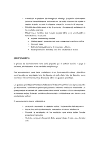 •••• Elaboración de proyectos de investigación: Estrategia que provee oportunidades
para que los estudiantes se familiaricen con los modos operativos de explorar la
realidad, articulen procesos de búsqueda, indagación, formulación de preguntas,
•••• Definición de métodos según el tipo de preguntas y formas para la socialización de
los resultados obtenidos.
•••• Dibujar mapas mentales: Esto involucra expresar cómo se ve una situación en
forma ilustrada y es útil para:
Explorar sentimientos y actitudes
Clarificar ideas y pensamientos al tener que expresarlos en forma gráfica
Compartir ideas
Estimular la discusión acerca de imágenes y actitudes.
Hacer presentación del trabajo a los otros estudiantes de la clase
ACOMPAÑAMIENTO
El proceso de acompañamiento tiene como propósito que el profesor asesore y apoye al
estudiante, en el desarrollo de las actividades de aprendizaje.
Este acompañamiento puede darse mediado con el uso de recursos informáticos y telemáticos
como las redes de aprendizaje, foros de discusión vía web, chats, listas de discusión, correo
electrónico, videoconferencias, blogs (Bitácoras), o bien con guías de aprendizaje.
Las guías de aprendizaje son textos diseñados con el fin de dar mayor relevancia a procesos antes
que a contenidos y promover un aprendizaje cooperativo, autónomo, centrado en el estudiante. Las
guías privilegian actividades que los estudiantes deben realizar en interacción con sus compañeros
en pequeños equipos de trabajo, también con la comunidad o individualmente, pero siempre con la
orientación del profesor.
El acompañamiento docente está dirigido a:
•••• Alcanzar la comprensión de conceptos básicos y fundamentales de la asignatura.
•••• Lograr el aprendizaje de estrategias para resolver problemas relacionados.
•••• Fomentar la participación de los estudiantes para aclarar dudas, formular
preguntas e inquietudes.
•••• Controlar avances en el desarrollo de las guías y trabajos llevado a cabo fuera del
aula.
 