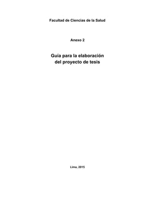  
Facultad de Ciencias de la Salud 
 
 
 
Anexo 2 
 
 
Guía para la elaboración 
del proyecto de tesis 
 
 
 
 
 
 
 
 
 
 
 
 
 
 
 
 
Lima, 2015 
 
 
 
 