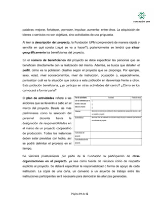 Página 10 de 12
palabras: mejorar, fortalecer, promover, impulsar, aumentar, entre otras. La adquisición de
bienes o servicios no son objetivos, sino actividades de una propuesta.
Al leer la descripción del proyecto, la Fundación UPM comprenderá de manera rápida y
sencilla en qué consta (¿qué se va a hacer?), posteriormente se tendrá que situar
geográficamente los beneficiarios del proyecto.
En el número de beneficiarios del proyecto se debe especificar las personas que se
benefician directamente con la realización del mismo. Además, se busca que detallen el
perfil, cómo es la población objetiva según el proyecto que se proponga. Por ejemplo,
sexo, edad, nivel socioeconómico, nivel de instrucción, ocupación o, especialmente,
puntualizar cuál es la situación que coloca a esta población en desventaja frente a otros.
Esta población beneficiaria, ¿ya participa en otras actividades del centro? ¿Cómo se los
convocará a formar parte?
El plan de actividades refiere a las
acciones que se llevarán a cabo en el
marco del proyecto. Desde las más
preliminares como la selección del
personal docente hasta la
designación de responsabilidades en
el marco de un proyecto cooperativo
de producción. Todas las instancias
deben estar previstas con fecha, así
se podrá delimitar el proyecto en el
tiempo.
Se valorará positivamente por parte de la Fundación la participación de otras
organizaciones en el proyecto, ya sea como fuente de recursos como de respaldo
explícito al proyecto. Se deberá especificar la responsabilidad o forma de apoyo de cada
institución. La copia de una carta, un convenio o un acuerdo de trabajo entre las
instituciones participantes será necesaria para demostrar las alianzas generadas.
 
