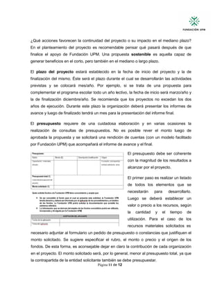 Página 11 de 12
¿Qué acciones favorecen la continuidad del proyecto o su impacto en el mediano plazo?
En el planteamiento del proyecto es recomendable pensar qué pasará después de que
finalice el apoyo de Fundación UPM. Una propuesta sostenible es aquella capaz de
generar beneficios en el corto, pero también en el mediano o largo plazo.
El plazo del proyecto estará establecido en la fecha de inicio del proyecto y la de
finalización del mismo. Éste será el plazo durante el cual se desarrollarán las actividades
previstas y se colocará mes/año. Por ejemplo, si se trata de una propuesta para
complementar el programa escolar todo un año lectivo, la fecha de inicio será marzo/año y
la de finalización diciembre/año. Se recomienda que los proyectos no excedan los dos
años de ejecución. Durante este plazo la organización deberá presentar los informes de
avance y luego de finalizado tendrá un mes para la presentación del informe final.
El presupuesto requiere de una cuidadosa elaboración y en varias ocasiones la
realización de consultas de presupuestos. No es posible rever el monto luego de
aprobada la propuesta y se solicitará una rendición de cuentas (con un modelo facilitado
por Fundación UPM) que acompañará el informe de avance y el final.
El presupuesto debe ser coherente
con la magnitud de los resultados a
alcanzar por el proyecto.
El primer paso es realizar un listado
de todos los elementos que se
necesitarán para desarrollarlo.
Luego se deberá establecer un
valor o precio a los recursos, según
la cantidad y el tiempo de
utilización. Para el caso de los
recursos materiales solicitados es
necesario adjuntar al formulario un pedido de presupuesto o constancias que justifiquen el
monto solicitado. Se sugiere especificar el rubro, el monto o precio y el origen de los
fondos. De esta forma, es aconsejable dejar en claro la contribución de cada organización
en el proyecto. El monto solicitado será, por lo general, menor al presupuesto total, ya que
la contrapartida de la entidad solicitante también se debe presupuestar.
 