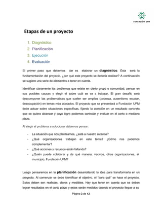 Página 3 de 12
Etapas de un proyecto
1. Diagnóstico
2. Planificación
3. Ejecución
4. Evaluación
El primer paso que debemos dar es elaborar un diagnóstico. Ésta será la
fundamentación del proyecto, ¿por qué este proyecto se debería realizar? A continuación
se sugiere una serie de elementos a tener en cuenta.
Identificar claramente los problemas que existe en cierto grupo o comunidad, pensar en
sus posibles causas y elegir el sobre cuál se va a trabajar. El gran desafío será
descomponer las problemáticas que suelen ser amplias (pobreza, ausentismo escolar,
desocupación) en temas más acotados. El proyecto que se presentará a Fundación UPM
debe actuar sobre situaciones específicas, fijando la atención en un resultado concreto
que se quiera alcanzar y cuyo logro podemos controlar y evaluar en el corto o mediano
plazo.
Al elegir el problema a solucionar debemos pensar:
- La situación que nos planteamos, ¿está a nuestro alcance?
- ¿Qué organizaciones trabajan en este tema? ¿Cómo nos podemos
complementar?
- ¿Qué acciones y recursos están faltando?
- ¿Quién puede colaborar y de qué manera: vecinos, otras organizaciones, el
municipio, Fundación UPM?
Luego pensaremos en la planificación desarrollando la idea para transformarla en un
proyecto. Al comenzar se debe identificar el objetivo, el “para qué” se hace el proyecto.
Estos deben ser: realistas, claros y medibles. Hay que tener en cuenta que se deben
lograr resultados en el corto plazo y estos serán medidos cuando el proyecto llegue a su
 