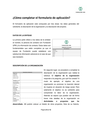 Página 8 de 12
¿Cómo completar el formulario de aplicación?
El formulario de aplicación está compuesto por tres áreas: los datos generales del
solicitante, la descripción de la organización y la descripción del proyecto.
DATOS DE LA ENTIDAD
La primera parte refiere a los datos de la entidad:
el nombre, la persona de contacto con Fundación
UPM y la información de contacto. Estos datos son
fundamentales que estén completos ya que el
equipo de Fundación puede establecer una
solicitud de información adicional en el caso de que
sea necesario.
DESCRIPCIÓN DE LA ORGANIZACIÓN
En segundo lugar, se procederá a completar la
descripción de la organización que realiza la
solicitud. El objetivo de la organización
responde a la pregunta ¿por qué fue creada? A
modo de ejemplo, el objetivo de una
organización es promover la inserción laboral
de mujeres en situación de riesgo social. Pero
solamente el objetivo no es suficiente para
comprender la labor de la organización.
Además se espera que puedan dar de forma
breve más detalles de la organización en
Actividades o proyectos que ha
desarrollado. Allí podrán colocar un listado de otros proyectos, hitos de su historia,
 