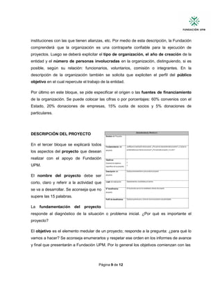 Página 9 de 12
instituciones con las que tienen alianzas, etc. Por medio de esta descripción, la Fundación
comprenderá que la organización es una contraparte confiable para la ejecución de
proyectos. Luego se deberá explicitar el tipo de organización, el año de creación de la
entidad y el número de personas involucradas en la organización, distinguiendo, si es
posible, según su relación: funcionarios, voluntarios, comisión o integrantes. En la
descripción de la organización también se solicita que expliciten el perfil del público
objetivo en el cual repercute el trabajo de la entidad.
Por último en este bloque, se pide especificar el origen o las fuentes de financiamiento
de la organización. Se puede colocar las cifras o por porcentajes: 60% convenios con el
Estado, 20% donaciones de empresas, 15% cuota de socios y 5% donaciones de
particulares.
DESCRIPCIÓN DEL PROYECTO
En el tercer bloque se explicará todos
los aspectos del proyecto que desean
realizar con el apoyo de Fundación
UPM.
El nombre del proyecto debe ser
corto, claro y referir a la actividad que
se va a desarrollar. Se aconseja que no
supere las 15 palabras.
La fundamentación del proyecto
responde al diagnóstico de la situación o problema inicial. ¿Por qué es importante el
proyecto?
El objetivo es el elemento medular de un proyecto; responde a la pregunta: ¿para qué lo
vamos a hacer? Se aconseja enumerarlos y respetar ese orden en los informes de avance
y final que presentarán a Fundación UPM. Por lo general los objetivos comienzan con las
 