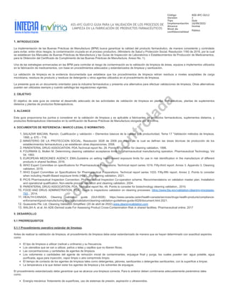 ASS-AYC-GU012-GUIA PARA LA VALIDACIÓN DE LOS PROCESOS DE
LIMPIEZA EN LA FABRICACIÓN DE PRODUCTOS FARMACÉUTICOS
Código ASS-AYC-GU12
Versión 1
Tipo Guía
Implementación 16/09/2022
Alcance Invima
Nivel de
confidencialidad
Público
.
1. INTRODUCCION
La implementación de las Buenas Prácticas de Manufactura (BPM) busca garantizar la calidad del producto farmacéutico, de manera consistente y controlada
para evitar, entre otros riesgos, la contaminación cruzada en el proceso productivo. (Ministerio de Salud y Protección Social. Resolución 1160 de 2016, por la cual
se establecen los Manuales de Buenas Prácticas de Manufactura y las Guías de Inspección de Laboratorios o Establecimientos de Producción de Medicamentos,
para la Obtención del Certificado de Cumplimiento de las Buenas Prácticas de Manufactura. Anexo No. 1).
Una de las estrategias enmarcadas en las BPM para controlar el riesgo de contaminación es la validación de limpieza de áreas, equipos e implementos utilizados
en la fabricación de medicamentos, con base en procedimientos adecuados y estandarizados de limpieza y sanitización.
La validación de limpieza es la evidencia documentada que establece que los procedimientos de limpieza retiran residuos a niveles aceptables de carga
microbiana, residuos de producto y residuos de detergente u otros agentes utilizados en el procedimiento de limpieza.
La presente guía es un documento orientador para la industria farmacéutica y presenta una alternativa para efectuar validaciones de limpieza. Otras alternativas
pueden ser utilizadas siempre y cuando satisfaga las regulaciones vigentes.
2. OBJETIVO
El objetivo de esta guía es orientar el desarrollo adecuado de las actividades de validación de limpieza en plantas farmacéuticas, plantas de suplementos
dietarios y plantas de productos fitoterapéuticos.
3. ALCANCE
Esta guía proporciona los puntos a considerar en la validación de limpieza y es aplicable a fabricantes de productos farmacéuticos, suplementos dietarios, y
productos fitoterapéuticos interesados en la certificación de Buenas Prácticas de Manufactura otorgada por el Invima.
4. DOCUMENTOS DE REFERENCIA / MARCO LEGAL O NORMATIVO:
1. SALAZAR MACIAN, Ramón. Cualificación y validación – Elementos básicos de la calidad y la productividad. Tema 17 “Validación métodos de limpieza.
1995, p. 675 – 718.
2. MINISTERIO DE LA PROTECCION SOCIAL. Resolución 3028 de 2008 por medio de la cual se definen las áreas técnicas de producción de los
establecimientos farmacéuticos y se establecen otras disposiciones. 2008.
3. PARENTERAL DRUG ASSOCIATION, PDA.Technical report No. 29. Points to consider for cleaning validation, 1998.
4. FOURMAN G, Mullen M. Determining cleaning validation acceptance limits for pharmaceutical manufacturing operation. Pharmaceutical Technology. Vol
54, 1993.
5. EUROPEAN MEDICINES AGENCY, EMA.Guideline on setting health-based exposure limits for use in risk identification in the manufacture of different
products in shared facilities, 2016.
6. WHO Expert Committee on specifications for Pharmaceutical Preparations. Technical report series 1019. Fifty-third report. Annex 3. Appendix 3. Cleaning
validation, 2019.
7. WHO Expert Committee on Specifications for Pharmaceutical Preparations. Technical report series 1033. Fifty-fifth report. Annex 2. Points to consider
when including Health-Based exposure limits (HBELs) in cleaning validation, 2021.
8. PIC/S Pharmaceutical Inspection Convention. Pharmaceutical Inspection Co-operation scheme. Recommendations on validation master plan. Installation
and operational qualification. Non-sterile process validation and cleaning validation, 2004.
9. PARENTERAL DRUG ASSOCIATION, PDA. Technical report No. 49. Points to consider for biotechnology cleaning validation., 2010.
10. FOOD AND DRUG ADMINISTRATION, FDA. Guide to inspections validation on cleaning processes: https://www.fda.gov/validation-cleaning-processes-
793... 2014.
11. HEALTH-CANADA. Cleaning validation guide (GUI-0028): https://www.canada.ca/en/health-canada/services/drugs-health-products/compliance-
enforcement/good-manufacturing-practices/validation/cleaning-validation-guidelines-guide-0028/document.html 2021.
12. Quascenta Pte. Ltd. Cleaning Validation Simplified. (20 de abril de 2022).www.cleaningvalidation.com
13. WALSH A, et al. An ADE-Derived scale For Assessing Product Cross-Contamination Risk in shared facilities. Pharmaceutical online. 2017
5. DESARROLLO
5.1 PRERREQUISITOS
5.1.1 Procedimiento operativo estándar de limpieza.
Antes de realizar la validación de limpieza, el procedimiento de limpieza debe estar estandarizado de manera que se hayan determinado con exactitud aspectos
como:
El tipo de limpieza a utilizar (radical u ordinaria) y su frecuencia.
Los utensilios que se van a utilizar, paños o telas y cepillos que no liberen fibras.
Las concentraciones y cantidades de agentes de limpieza.
Los volúmenes o cantidades del agente de remoción inicial de contaminantes, enjuague final y purga, los cuales pueden ser: agua potable, agua
purificada, agua para inyección, vapor limpio o aire comprimido limpio.
El tiempo de contacto de los agentes de limpieza tales como detergentes, jabones, sanitizantes o detergentes sanitizantes, con la superficie a limpiar.
La temperatura a la que deben estar los agentes de limpieza y los solventes de enjuague.
El procedimiento estandarizado debe garantizar que se alcanza una limpieza correcta. Para lo anterior deben combinarse adecuadamente parámetros tales
como:
Energía mecánica: frotamiento de superficies, uso de sistemas de presión, aspiración o ultrasonidos.
C
o
p
i
a
n
o
c
o
n
t
r
o
l
a
d
a
 