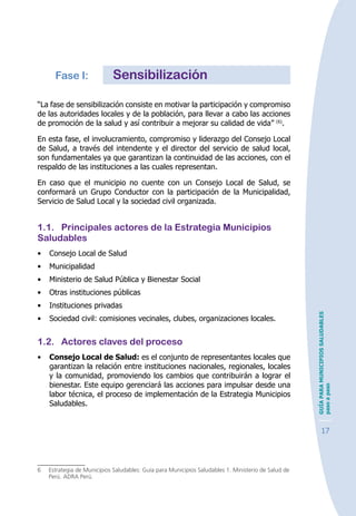 GUÍAPARAMUNICIPIOSSALUDABLES
pasoapaso
17
Fase I:	 Sensibilización
“La fase de sensibilización consiste en motivar la participación y compromiso
de las autoridades locales y de la población, para llevar a cabo las acciones
de promoción de la salud y así contribuir a mejorar su calidad de vida” (6)
.
En esta fase, el involucramiento, compromiso y liderazgo del Consejo Local
de Salud, a través del intendente y el director del servicio de salud local,
son fundamentales ya que garantizan la continuidad de las acciones, con el
respaldo de las instituciones a las cuales representan.
En caso que el municipio no cuente con un Consejo Local de Salud, se
conformará un Grupo Conductor con la participación de la Municipalidad,
Servicio de Salud Local y la sociedad civil organizada.
1.1.	 Principales actores de la Estrategia Municipios
Saludables
•	 Consejo Local de Salud
•	 Municipalidad
•	 Ministerio de Salud Pública y Bienestar Social
•	 Otras instituciones públicas
•	 Instituciones privadas
•	 Sociedad civil: comisiones vecinales, clubes, organizaciones locales.
1.2.	 Actores claves del proceso
•	 Consejo Local de Salud: es el conjunto de representantes locales que
garantizan la relación entre instituciones nacionales, regionales, locales
y la comunidad, promoviendo los cambios que contribuirán a lograr el
bienestar. Este equipo gerenciará las acciones para impulsar desde una
labor técnica, el proceso de implementación de la Estrategia Municipios
Saludables.
6	 Estrategia de Municipios Saludables: Guía para Municipios Saludables 1. Ministerio de Salud de
Perú. ADRA Perú.
 
