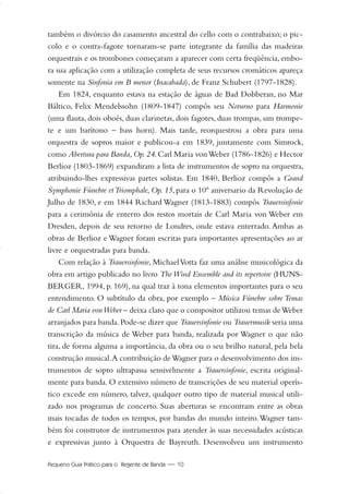 Pequeno Guia Prático para o Regente de Banda — 10
também o divórcio do casamento ancestral do cello com o contrabaixo; o pic-
colo e o contra-fagote tornaram-se parte integrante da família das madeiras
orquestrais e os trombones começaram a aparecer com certa freqüência, embo-
ra sua aplicação com a utilização completa de seus recursos cromáticos apareça
somente na Sinfonia em B menor (Inacabada), de Franz Schubert (1797-1828).
Em 1824, enquanto estava na estação de águas de Bad Dobberan, no Mar
Báltico, Felix Mendelssohn (1809-1847) compôs seu Noturno para Harmonie
(uma flauta, dois oboés, duas clarinetas, dois fagotes, duas trompas, um trompe-
te e um barítono – bass horn). Mais tarde, reorquestrou a obra para uma
orquestra de sopros maior e publicou-a em 1839, juntamente com Simrock,
como Abertura para Banda,Op.24.Carl Maria vonWeber (1786-1826) e Hector
Berlioz (1803-1869) expandiram a lista de instrumentos de sopro na orquestra,
atribuindo-lhes expressivas partes solistas. Em 1840, Berlioz compôs a Grand
Symphonie Fúnebre etTriomphale, Op. 15, para o 10º aniversario da Revolução de
Julho de 1830, e em 1844 Richard Wagner (1813-1883) compôs Trauersinfonie
para a cerimônia de enterro dos restos mortais de Carl Maria von Weber em
Dresden, depois de seu retorno de Londres, onde estava enterrado. Ambas as
obras de Berlioz e Wagner foram escritas para importantes apresentações ao ar
livre e orquestradas para banda.
Com relação à Trauersinfonie, MichaelVotta faz uma análise musicológica da
obra em artigo publicado no livro TheWind Ensemble and its repertoire (HUNS-
BERGER, 1994, p. 169), na qual traz à tona elementos importantes para o seu
entendimento. O subtítulo da obra, por exemplo – Música Fúnebre sobre Temas
de Carl Maria vonWeber – deixa claro que o compositor utilizou temas deWeber
arranjados para banda.Pode-se dizer que Trauersinfonie ou Trauermusik seria uma
transcrição da música de Weber para banda, realizada por Wagner o que não
tira, de forma alguma a importância, da obra ou o seu brilho natural, pela bela
construção musical.A contribuição deWagner para o desenvolvimento dos ins-
trumentos de sopro ultrapassa sensivelmente a Trauersinfonie, escrita original-
mente para banda. O extensivo número de transcrições de seu material operís-
tico excede em número, talvez, qualquer outro tipo de material musical utili-
zado nos programas de concerto. Suas aberturas se encontram entre as obras
mais tocadas de todos os tempos, por bandas do mundo inteiro.Wagner tam-
bém foi construtor de instrumentos para atender às suas necessidades acústicas
e expressivas junto à Orquestra de Bayreuth. Desenvolveu um instrumento
01-19 Marcelo Jardim Rev. qxd:Layout 1 09.02.09 13:52 Página 10
 