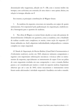 Pequeno Guia Prático para o Regente de Banda — 11
denominado tuba wagneriana, afinado em F e Bb, com o mesmo timbre das
trompas, com acréscimo, em extensão, de uma oitava e uma quinta abaixo, em
relação às trompas afinadas em F.
Em resumo, as principais contribuições de Wagner foram:
1. As madeiras da orquestra cresceram em tamanho, em naipes de quatro
instrumentos. Foi responsável pela padronização da orquestração, estabelecen-
do a homogenia para o quarteto de madeiras;
2. Nas obras de Wagner, os metais foram alçados ao mais alto patamar de
desenvolvimento. Utilizados em quartetos, como as madeiras, com a finalidade
de realizar acordes mais complexos; os metais, como seção da orquestra (17
foram utilizados no Anel), adquiriam individualidade, independência e estatura
completa no corpo orquestral.
O Tratado de Orquestração, de Hector Berlioz (GrandTraité d’instrumentation et
d’orchestration modernes), escrito em 1843, abasteceu inúmeros compositores e
regentes com importantes informações mecânicas e técnicas sobre os instru-
mentos da orquestra, especialmente os instrumentos de sopro. Com sua paleta
de cores orquestrais reveladas em suas composições e com o tratado, Berlioz
passou a ser considerado por muitos o criador da orquestra moderna. Importante
observar que até o ano de 1843, vários mecanismos e instrumentos novos
foram sendo adicionados à atividade orquestral e bandística em todo o mundo.
01-19 Marcelo Jardim Rev. qxd:Layout 1 09.02.09 13:52 Página 11
 