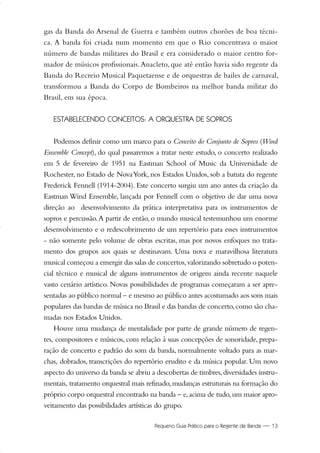 Pequeno Guia Prático para o Regente de Banda — 13
gas da Banda do Arsenal de Guerra e também outros chorões de boa técni-
ca. A banda foi criada num momento em que o Rio concentrava o maior
número de bandas militares do Brasil e era considerado o maior centro for-
mador de músicos profissionais.Anacleto, que até então havia sido regente da
Banda do Recreio Musical Paquetaense e de orquestras de bailes de carnaval,
transformou a Banda do Corpo de Bombeiros na melhor banda militar do
Brasil, em sua época.
ESTABELECENDO CONCEITOS: A ORQUESTRA DE SOPROS
Podemos definir como um marco para o Conceito do Conjunto de Sopros (Wind
Ensemble Concept), do qual passaremos a tratar neste estudo, o concerto realizado
em 5 de fevereiro de 1951 na Eastman School of Music da Universidade de
Rochester, no Estado de NovaYork, nos Estados Unidos, sob a batuta do regente
Frederick Fennell (1914-2004). Este concerto surgiu um ano antes da criação da
Eastman Wind Ensemble, lançada por Fennell com o objetivo de dar uma nova
direção ao desenvolvimento da prática interpretativa para os instrumentos de
sopros e percussão.A partir de então, o mundo musical testemunhou um enorme
desenvolvimento e o redescobrimento de um repertório para esses instrumentos
- não somente pelo volume de obras escritas, mas por novos enfoques no trata-
mento dos grupos aos quais se destinavam. Uma nova e maravilhosa literatura
musical começou a emergir das salas de concertos,valorizando sobretudo o poten-
cial técnico e musical de alguns instrumentos de origem ainda recente naquele
vasto cenário artístico. Novas possibilidades de programas começaram a ser apre-
sentadas ao público normal – e mesmo ao público antes acostumado aos sons mais
populares das bandas de música no Brasil e das bandas de concerto,como são cha-
madas nos Estados Unidos.
Houve uma mudança de mentalidade por parte de grande número de regen-
tes, compositores e músicos, com relação à suas concepções de sonoridade, prepa-
ração de concerto e padrão do som da banda, normalmente voltado para as mar-
chas, dobrados, transcrições do repertório erudito e da música popular. Um novo
aspecto do universo da banda se abriu a descobertas de timbres,diversidades instru-
mentais, tratamento orquestral mais refinado,mudanças estruturais na formação do
próprio corpo orquestral encontrado na banda – e,acima de tudo,um maior apro-
veitamento das possibilidades artísticas do grupo.
01-19 Marcelo Jardim Rev. qxd:Layout 1 09.02.09 13:52 Página 13
 