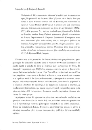Pequeno Guia Prático para o Regente de Banda — 14
Nas palavras de Frederick Fennell:
No inverno de 1951, um concerto não usual de música para instrumentos de
sopro foi apresentado na Eastman School of Music, sob a direção deste que
escreve. A noite de música começou com um Ricercare para instrumentos de
sopros de Adrian Willaert (1480-1562) e terminou com dez composições,
além das Sinfonias para Instrumentos de Sopro, de Igor Stravinsky (1882-
1971). Este programa [...] teve um significado que foi muito além da bele-
za da música tocada e da excelência da apresentação oferecida pelos estudan-
tes de nosso Departamento de Conjuntos Instrumentais. É um prazer recor-
dar o maravilhoso efeito deste concerto; além da aceitação do público e da
imprensa, é um prazer recordar, lembrar como foi a reação dos músicos - posi-
tiva, articulada e entusiástica ao extremo. O resultado direto dessa noite de
música original para instrumentos de sopro foi o estabelecimento, no outono de
1952, da Eastman Wind Ensemble.
É importante notar, no relato de Fennel, o conceito que permeava a pro-
gramação do concerto, iniciado com o Ricercare de Willaert (composto no
século XVI) e concluído com as Sinfonias para Instrumentos de Sopro, de
Stravinsky (composta em 1920); No mesmo concerto dá-se o desenvolvi-
mento da formação flexível para a Wind Ensemble, o conjunto de sopros. Com
esse propósito, começou-se a diminuir a distância entre a música de concer-
to e a prática musical das bandas de concerto, cujo repertório era mais volta-
do para um entretenimento de fácil entendimento, com músicas populares e
os mesmos standards de transcrições do repertório sinfônico e marchas. A
banda sempre foi sinônimo de massa sonora. Fennell encaminhou uma carta
mimeografada a 400 compositores de todo o mundo, expondo o plano de ati-
vidade do novo grupo.
A proposta nunca foi suplantar as atividades com as bandas sinfônicas, ou
qualquer outra formação de banda. Foi, sim, a de abrir uma nova perspectiva
para o repertório já existente para sopros camerísticos ou sopros orquestrais,
dentro da estrutura da banda, de modo a diversificar sua atuação e elevar a
atividade musical ao nível técnico das orquestras sinfônicas de boa qualidade
artística.
01-19 Marcelo Jardim Rev. qxd:Layout 1 09.02.09 13:52 Página 14
 