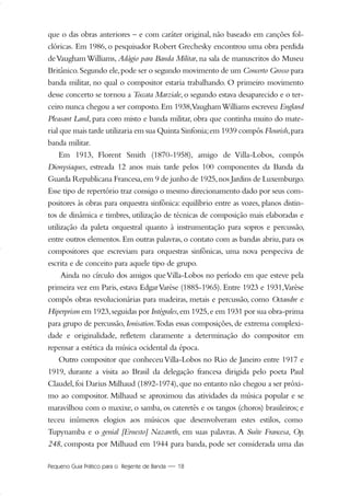 Pequeno Guia Prático para o Regente de Banda — 18
que o das obras anteriores – e com caráter original, não baseado em canções fol-
clóricas. Em 1986, o pesquisador Robert Grechesky encontrou uma obra perdida
deVaugham Williams, Adágio para Banda Militar, na sala de manuscritos do Museu
Britânico.Segundo ele,pode ser o segundo movimento de um Concerto Grosso para
banda militar, no qual o compositor estaria trabalhando. O primeiro movimento
desse concerto se tornou a Toccata Marziale, o segundo estava desaparecido e o ter-
ceiro nunca chegou a ser composto.Em 1938,VaughamWilliams escreveu England
Pleasant Land, para coro misto e banda militar, obra que continha muito do mate-
rial que mais tarde utilizaria em sua Quinta Sinfonia;em 1939 compôs Flourish,para
banda militar.
Em 1913, Florent Smith (1870-1958), amigo de Villa-Lobos, compôs
Dionysiaques, estreada 12 anos mais tarde pelos 100 componentes da Banda da
Guarda Republicana Francesa,em 9 de junho de 1925,nos Jardins de Luxemburgo.
Esse tipo de repertório traz consigo o mesmo direcionamento dado por seus com-
positores às obras para orquestra sinfônica: equilíbrio entre as vozes, planos distin-
tos de dinâmica e timbres, utilização de técnicas de composição mais elaboradas e
utilização da paleta orquestral quanto à instrumentação para sopros e percussão,
entre outros elementos. Em outras palavras, o contato com as bandas abriu, para os
compositores que escreviam para orquestras sinfônicas, uma nova perspeciva de
escrita e de conceito para aquele tipo de grupo.
Ainda no círculo dos amigos queVilla-Lobos no período em que esteve pela
primeira vez em Paris, estava EdgarVarèse (1885-1965). Entre 1923 e 1931,Varèse
compôs obras revolucionárias para madeiras, metais e percussão, como Octandre e
Hiperprism em 1923,seguidas por Intégrales,em 1925,e em 1931 por sua obra-prima
para grupo de percussão,Ionisation.Todas essas composições,de extrema complexi-
dade e originalidade, refletem claramente a determinação do compositor em
repensar a estética da música ocidental da época.
Outro compositor que conheceuVilla-Lobos no Rio de Janeiro entre 1917 e
1919, durante a visita ao Brasil da delegação francesa dirigida pelo poeta Paul
Claudel,foi Darius Milhaud (1892-1974),que no entanto não chegou a ser próxi-
mo ao compositor. Milhaud se aproximou das atividades da música popular e se
maravilhou com o maxixe, o samba, os cateretês e os tangos (choros) brasileiros; e
teceu inúmeros elogios aos músicos que desenvolveram estes estilos, como
Tupynamba e o genial [Ernesto] Nazareth, em suas palavras. A Suíte Francesa, Op.
248, composta por Milhaud em 1944 para banda, pode ser considerada uma das
01-19 Marcelo Jardim Rev. qxd:Layout 1 09.02.09 13:53 Página 18
 