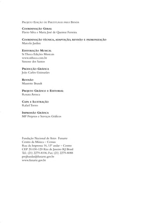 PROJETO EDIÇÃO DE PARTITURAS PARA BANDA
COORDENAÇÃO GERAL
Flavio Silva e Maria José de Queiroz Ferreira
COORDENAÇÃO TÉCNICA, ADAPTAÇÃO, REVISÃO E PADRONIZAÇÃO
Marcelo Jardim
EDITORAÇÃO MUSICAL
Si Thoca Edições Musicais
www.sithoca.com.br
Simone dos Santos
PRODUÇÃO GRÁFICA
João Carlos Guimarães
REVISÃO
Maurette Brandt
PROJETO GRÁFICO E EDITORIAL
Renata Arouca
CAPA E ILUSTRAÇÃO
Rafael Torres
IMPRESSÃO GRÁFICA
MP Projetos e Serviços Gráficos
Fundação Nacional de Artes Funarte
Centro da Música – Cemus
Rua da Imprensa 16, 13º andar – Centro
CEP 20.030-120 Rio de Janeiro RJ Brasil
Tel.: (21) 2279-8106; Fax: (21) 2279-8088
projbandas@funarte.gov.br
www.funarte.gov.br
01-19 Marcelo Jardim Rev. qxd:Layout 1 09.02.09 13:52 Página 2
 