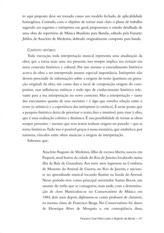 ro aqui proposto deve ser tomado como um modelo fechado, de aplicabilidade
homogênea. Contudo, com o objetivo de tornar mais claro o plano de trabalho
sugerido aos regentes e intérpretes em geral, proporemos o estudo detalhado de
uma obra do repertório de Música Brasileira para Bandas, editado pela Funarte:
Jubileu, de Anacleto de Medeiros, dobrado originalmente composto para banda.
CONTEXTO HISTÓRICO
Toda execução, toda interpretação musical representa uma atualização da
obra, que a torna mais uma vez presente; isso sempre implica sua recriação em
novo contexto histórico e cultural. Por isso mesmo o entendimento histórico
acerca da obra a ser interpretada assume especial importância. Intérpretes não
devem prescindir de informações sobre a origem do texto (partitura ou grava-
ção original) da obra, tais como data e local de composição, origem do com-
positor, suas influências estéticas e todo tipo de conhecimento histórico rele-
vante para a sua interpretação no novo contexto. Mas a interpretação – tanto
dos executantes quanto de seus ouvintes – é algo que envolve relação entre o
texto (o artístico) e a experiência dos intérpretes (o estético).É nesse ponto que
a pesquisa histórica deixa de priorizar o texto, fixo e imutável, para visar à obra,
que é uma realização coletiva e dinâmica.É essa possibilidade de tornar as obras
sempre presentes – mesmo que seus textos tenham origem no passado – que as
torna históricas.Tudo isso é possível graças à nossa memória,que estabelece,por
natureza, vínculos entre obras musicais: a origem da interpretação.
Sabemos que:
Anacleto Augusto de Medeiros, filho de escrava liberta, nasceu em
Paquetá,atual bairro da cidade do Rio de Janeiro,localizado numa
ilha da Baía de Guanabara.Aos nove anos ingressou na Confraria
de Menores do Arsenal de Guerra, no Rio de Janeiro, e iniciou-
se no aprendizado musical tocando flautim na banda do Arsenal.
Nesse período teve como principal orientador Santos Bocot, um
amante do estilo que se consagraria, mais tarde, com a denomina-
ção de choro. Matriculou-se no Conservatório de Música em
1884, dois anos depois, diplomou-se como professor de clarinete,
na mesma classe de Francisco Braga. No Conservatório foi aluno
de Henrique Alves de Mesquita e, em conseqüência disso,
Pequeno Guia Prático para o Regente de Banda — 21
20-35 Marcos Vinicio:Layout 1 09.02.09 14:11 Página 21
 