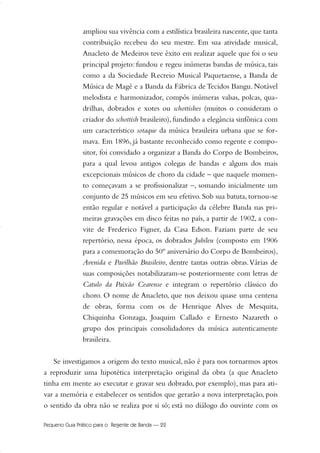 ampliou sua vivência com a estilística brasileira nascente,que tanta
contribuição recebeu do seu mestre. Em sua atividade musical,
Anacleto de Medeiros teve êxito em realizar aquele que foi o seu
principal projeto: fundou e regeu inúmeras bandas de música, tais
como a da Sociedade Recreio Musical Paquetaense, a Banda de
Música de Magé e a Banda da Fábrica de Tecidos Bangu. Notável
melodista e harmonizador, compôs inúmeras valsas, polcas, qua-
drilhas, dobrados e xotes ou schottishes (muitos o consideram o
criador do schottish brasileiro), fundindo a elegância sinfônica com
um característico sotaque da música brasileira urbana que se for-
mava. Em 1896, já bastante reconhecido como regente e compo-
sitor, foi convidado a organizar a Banda do Corpo de Bombeiros,
para a qual levou antigos colegas de bandas e alguns dos mais
excepcionais músicos de choro da cidade – que naquele momen-
to começavam a se profissionalizar –, somando inicialmente um
conjunto de 25 músicos em seu efetivo. Sob sua batuta, tornou-se
então regular e notável a participação da célebre Banda nas pri-
meiras gravações em disco feitas no país, a partir de 1902, a con-
vite de Frederico Figner, da Casa Edson. Faziam parte de seu
repertório, nessa época, os dobrados Jubileu (composto em 1906
para a comemoração do 50º aniversário do Corpo de Bombeiros),
Avenida e Pavilhão Brasileiro, dentre tantas outras obras.Várias de
suas composições notabilizaram-se posteriormente com letras de
Catulo da Paixão Cearense e integram o repertório clássico do
choro. O nome de Anacleto, que nos deixou quase uma centena
de obras, forma com os de Henrique Alves de Mesquita,
Chiquinha Gonzaga, Joaquim Callado e Ernesto Nazareth o
grupo dos principais consolidadores da música autenticamente
brasileira.
Se investigamos a origem do texto musical, não é para nos tornarmos aptos
a reproduzir uma hipotética interpretação original da obra (a que Anacleto
tinha em mente ao executar e gravar seu dobrado, por exemplo), mas para ati-
var a memória e estabelecer os sentidos que gerarão a nova interpretação, pois
o sentido da obra não se realiza por si só; está no diálogo do ouvinte com os
Pequeno Guia Prático para o Regente de Banda — 22
20-35 Marcos Vinicio:Layout 1 09.02.09 14:11 Página 22
 