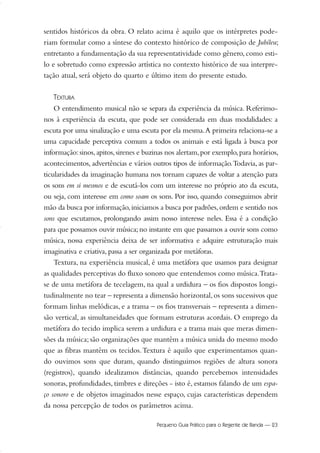 sentidos históricos da obra. O relato acima é aquilo que os intérpretes pode-
riam formular como a síntese do contexto histórico de composição de Jubileu;
entretanto a fundamentação da sua representatividade como gênero, como esti-
lo e sobretudo como expressão artística no contexto histórico de sua interpre-
tação atual, será objeto do quarto e último item do presente estudo.
TEXTURA
O entendimento musical não se separa da experiência da música. Referimo-
nos à experiência da escuta, que pode ser considerada em duas modalidades: a
escuta por uma sinalização e uma escuta por ela mesma.A primeira relaciona-se a
uma capacidade perceptiva comum a todos os animais e está ligada à busca por
informação:sinos,apitos,sirenes e buzinas nos alertam,por exemplo,para horários,
acontecimentos, advertências e vários outros tipos de informação.Todavia, as par-
ticularidades da imaginação humana nos tornam capazes de voltar a atenção para
os sons em si mesmos e de escutá-los com um interesse no próprio ato da escuta,
ou seja, com interesse em como soam os sons. Por isso, quando conseguimos abrir
mão da busca por informação,iniciamos a busca por padrões,ordem e sentido nos
sons que escutamos, prolongando assim nosso interesse neles. Essa é a condição
para que possamos ouvir música; no instante em que passamos a ouvir sons como
música, nossa experiência deixa de ser informativa e adquire estruturação mais
imaginativa e criativa, passa a ser organizada por metáforas.
Textura, na experiência musical, é uma metáfora que usamos para designar
as qualidades perceptivas do fluxo sonoro que entendemos como música.Trata-
se de uma metáfora de tecelagem, na qual a urdidura – os fios dispostos longi-
tudinalmente no tear – representa a dimensão horizontal,os sons sucessivos que
formam linhas melódicas, e a trama – os fios transversais – representa a dimen-
são vertical, as simultaneidades que formam estruturas acordais. O emprego da
metáfora do tecido implica serem a urdidura e a trama mais que meras dimen-
sões da música; são organizações que mantêm a música unida do mesmo modo
que as fibras mantêm os tecidos.Textura é aquilo que experimentamos quan-
do ouvimos sons que duram, quando distinguimos regiões de altura sonora
(registros), quando idealizamos distâncias, quando percebemos intensidades
sonoras, profundidades, timbres e direções - isto é, estamos falando de um espa-
ço sonoro e de objetos imaginados nesse espaço, cujas características dependem
da nossa percepção de todos os parâmetros acima.
Pequeno Guia Prático para o Regente de Banda — 23
20-35 Marcos Vinicio:Layout 1 09.02.09 14:11 Página 23
 