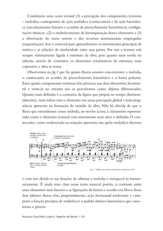 Constituem uma escuta textural: (1) a percepção dos componentes texturais
– melodias, contrapontos de ação melódica (contracantos) e de ação harmôni-
ca (encadeamentos lineares e acordais de preenchimento harmônico), configu-
rações rítmicas ; (2) o estabelecimento da hierarquização desses elementos e (3)
a observação do meio sonoro e dos recursos instrumentais empregados
(orquestração). Isso é essencial para apreendermos os movimentos principais da
música e as relações de similaridade entre suas partes. Por isso a textura está
sempre estreitamente ligada à estrutura da obra, pois quanto mais revela ou
salienta, através de contrastes, os elementos constitutivos da estrutura, mais
expressiva a obra se torna.
Observemos na fig.1 que há quatro fluxos sonoros concorrentes: a melodia,
o contracanto, os acordes de preenchimento harmônico e o baixo pulsante.
Esses quatro componentes texturais têm presença nas duas dimensões, horizon-
tal e vertical; no entanto nós os percebemos como objetos diferenciados.
Quanto mais definido é o contorno da figura que projeta no tempo (horizon-
talmente), mais ênfase tem o elemento em nossa percepção global e mais preg-
nância apresenta na formação do sentido da obra. Não há dúvida de que o
fluxo que entendemos como melodia, no trecho acima, é claramente represen-
tado como o elemento textural com movimento mais ativo e definido. O con-
tracanto, como evidenciado na notação, apresenta um apelo melódico discreto,
e com isso divide-se nas funções de adornar a melodia e enriquecê-la harmo-
nicamente. É ainda mais claro nesse texto musical, porém, o contraste entre
esses elementos mais lineares e as figurações de baixos e acordes em bloco.Esses
dois últimos fluxos têm, propositalmente, ação horizontal irrelevante e cum-
prem a função precípua de estabelecer o padrão rítmico-harmônico que carac-
teriza o gênero.
Pequeno Guia Prático para o Regente de Banda — 24
20-35 Marcos Vinicio:Layout 1 09.02.09 14:11 Página 24
 