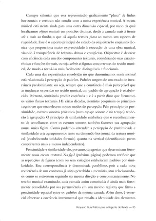 Cumpre salientar que essa representação graficamente “plana” de linhas
horizontais e verticais não condiz com a nossa experiência musical. A escuta
musical está atenta ainda para uma outra dimensão espacial, por meio da qual
localizamos objetos musicais em posições distintas, desde a camada mais à frente
até a mais ao fundo, o que dá àquela textura plana ao menos um aspecto de
rugosidade. Esse é o aspecto principal do estudo da orquestração enquanto téc-
nica que proporciona maior expressividade à execução de uma obra musical,
visando à transparência de texturas densas e complexas. Orquestrar é destacar
com eficiência cada um dos componentes texturais, considerando suas caracte-
rísticas e funções formais, ou seja, colorir as figuras concorrentes do tecido musi-
cal, de modo a torná-las mais facilmente distinguíveis e funcionais.
Cada uma das experiências envolvidas no que denominamos escuta textural
está relacionada à percepção de padrões. Padrões surgem de um estado de inva-
riância predominante, ou seja, sempre que a constância é mais perceptível que
as mudanças ocorridas no tecido musical, um padrão de agrupação é estabele-
cido. Portanto, constância produz coerência – e é a partir disso que formamos
os vários fluxos texturais. Há várias décadas, cientistas pesquisam os princípios
cognitivos que estabelecem nossos modos de percepção. Pelo princípio de pro-
ximidade, eventos sonoros próximos (num espaço sonoro e no tempo) tende-
rão à agrupação. O princípio da similaridade estabelece que o reconhecimen-
to de semelhanças entre os eventos sonoros também favorece sua agrupação
numa única figura. Como podemos entender, a percepção de proximidade e
similaridade cria agrupamentos tanto na dimensão horizontal da textura musi-
cal (estabelecendo unidades formais) quanto na vertical (identificando partes
concorrentes mais e menos independentes).
Proximidade e similaridade são, portanto, categorias que determinam forte-
mente nossa escuta textural. Na fig.2 (próxima página) podemos verificar que
as repetições de figuras (com ou sem variação) estabelecem padrões por simi-
laridade. Essa correspondência é denominada paralelismo, pois a cada nova
recorrência de um contorno já antes percebido a memória, atua relacionando-
os como se estivessem seguindo na mesma direção e concomitantemente. No
trecho musical examinado, cada camada assim constituída é ainda mais forte-
mente consolidada por sua permanência em um mesmo registro, que firma a
proximidade espacial entre os padrões da mesma camada. Além disso, é essen-
cial observar a coerência instrumental que ressalta a identidade dos elementos
Pequeno Guia Prático para o Regente de Banda — 25
20-35 Marcos Vinicio:Layout 1 09.02.09 14:11 Página 25
 