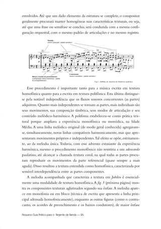 envolvidos.Até que um dado elemento da estrutura se complete, o compositor
geralmente procurará manter homogêneas suas características texturais, ou seja,
até que uma frase ou semifrase se conclua, será conduzida com a mesma confi-
guração orquestral, com o mesmo padrão de articulações e no mesmo registro.
Esse procedimento é importante tanto para a música escrita em textura
homofônica quanto para a escrita em textura polifônica. Esta última distingue-
se pela notável independência que os fluxos sonoros concorrentes (as partes)
adquirem. Quanto mais independentes se tornam as partes, mais individuais são
seus movimentos, sua composição tímbrica, seus modos de articulação e seu
conteúdo melódico-harmônico. A polifonia estabeleceu-se como prática tex-
tural porque ampliava a experiência monofônica ou monódica, na Idade
Média.A uma linha melódica original (de modo geral conhecida) agregavam-
se, simultaneamente, novas linhas compatíveis harmonicamente, mas que apre-
sentavam movimentos próprios e independentes.Tal efeito se opõe, estritamen-
te, ao da melodia única.Todavia, com esse advento extasiante da experiência
harmônica, mesmo o procedimento monofônico não resistiria a um adensando
paulatino, até alcançar a chamada textura coral, na qual todas as partes procu-
ram reproduzir os movimentos da parte referencial (quase sempre a mais
aguda). Disso resultou a textura entendida como homofônica, caracterizada por
sensível interdependência entre as partes componentes.
A melodia acompanhada que caracteriza a textura em Jubileu é essencial-
mente uma modalidade de textura homofônica.A fig. 3 (próxima página) mos-
tra os componentes texturais aglutinados segundo sua ênfase.A melodia apare-
ce em monofonia ou em bloco (técnica de escrita que apresenta a linha prin-
cipal adensada homofonicamente), enquanto as outras figuras (como o contra-
canto, os acordes de preenchimento e os baixos condutores), de maior ênfase
Pequeno Guia Prático para o Regente de Banda — 26
20-35 Marcos Vinicio:Layout 1 09.02.09 14:11 Página 26
 