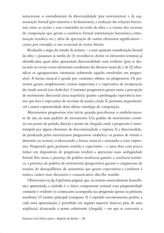 notacionais, o entendimento da direcionalidade (por movimentos) e da seg-
mentação formal (por simetrias e fechamentos), a avaliação das relações funcio-
nais entre as seções e seus conteúdos no todo da obra e o exame dos recursos
de composição que geram a coerência formal (estruturação harmônica, estru-
turação temática etc.), além da apreciação de outros elementos significativos –
como, por exemplo, o uso ocasional de textos literais.
Realizada a etapa do estudo da textura – a mais aparente manifestação formal
da obra –, passamos às tarefas de (1) reconhecer, dentre os elementos texturais já
identificados, quais deles apresentam direcionalidade mais evidente (pois se des-
tacarão na escuta como elementos condutores do discurso musical),e de (2) iden-
tificar os agrupamentos estruturais (sobretudo aqueles envolvidos em progres-
sões). A forma musical é gerada por contrastes súbitos ou progressivos. Os pri-
meiros geram, simplesmente, cesuras imprevistas e a expectativa da recuperação
do estado inicial (um desfecho). Contrastes progressivos geram tanto a percepção
de movimento direcional (uma trajetória) quanto a prolongada experiência ten-
siva que leva à expectativa de recessão da tensão criada. É, portanto, inquestioná-
vel a maior expressividade desta última estratégia de composição.
Movimentos progressivos têm início quando percebemos o estabelecimen-
to de um ou mais padrões de movimento. Um padrão de movimento consti-
tui um ponto de partida,direção e ponto de chegada,onde a progressão é inter-
rompida por algum elemento de descontinuidade e ruptura. E a direcionalida-
de produzida pelos movimentos progressivos estabelece os pontos de tensão e
distensão na textura, evidenciando a forma musical e tornando-a mais expres-
siva. Progressão gera, portanto, sentido e expectativa - e uma obra com pouca
ênfase em dispositivos de progressão tenderá a apresentar mais ambigüidade
formal. Em suma, a presença de padrões motívicos garante a coerência temáti-
ca; a presença de padrões de movimento (progressões) garante o surgimento de
tensões, de desequilíbrios, de assimetrias que geram expectativas e conferem à
música caráter mais discursivo e comunicativo: dão-lhe sentido.
Observemos na fig.4 (próxima página) que, na textura essencialmente homofô-
nica apresentada, a melodia é o único componente textural com progressividade
constante e evidente (o contracanto acompanha sua progressão apenas na primeira
semifrase). O motivo principal (compasso 9) é repetido sucessivamente; porém, a
cada nova apresentação, é percebido em registro superior (trata-se, pois, de uma
seqüência), alcançando o ponto culminante (chegada) – em que se concentra a
Pequeno Guia Prático para o Regente de Banda — 28
20-35 Marcos Vinicio:Layout 1 09.02.09 14:11 Página 28
 