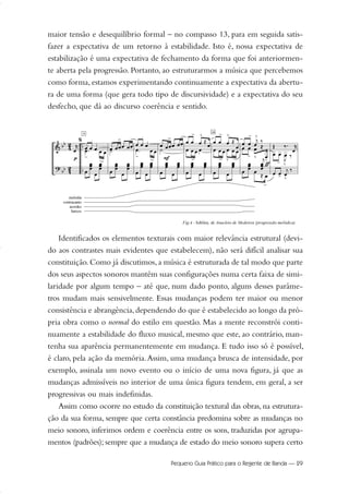 maior tensão e desequilíbrio formal – no compasso 13, para em seguida satis-
fazer a expectativa de um retorno à estabilidade. Isto é, nossa expectativa de
estabilização é uma expectativa de fechamento da forma que foi anteriormen-
te aberta pela progressão. Portanto, ao estruturarmos a música que percebemos
como forma, estamos experimentando continuamente a expectativa da abertu-
ra de uma forma (que gera todo tipo de discursividade) e a expectativa do seu
desfecho, que dá ao discurso coerência e sentido.
Identificados os elementos texturais com maior relevância estrutural (devi-
do aos contrastes mais evidentes que estabelecem), não será difícil analisar sua
constituição. Como já discutimos, a música é estruturada de tal modo que parte
dos seus aspectos sonoros mantém suas configurações numa certa faixa de simi-
laridade por algum tempo – até que, num dado ponto, alguns desses parâme-
tros mudam mais sensivelmente. Essas mudanças podem ter maior ou menor
consistência e abrangência,dependendo do que é estabelecido ao longo da pró-
pria obra como o normal do estilo em questão. Mas a mente reconstrói conti-
nuamente a estabilidade do fluxo musical, mesmo que este, ao contrário, man-
tenha sua aparência permanentemente em mudança. E tudo isso só é possível,
é claro, pela ação da memória.Assim, uma mudança brusca de intensidade, por
exemplo, assinala um novo evento ou o início de uma nova figura, já que as
mudanças admissíveis no interior de uma única figura tendem, em geral, a ser
progressivas ou mais indefinidas.
Assim como ocorre no estudo da constituição textural das obras, na estrutura-
ção da sua forma, sempre que certa constância predomina sobre as mudanças no
meio sonoro, inferimos ordem e coerência entre os sons, traduzidas por agrupa-
mentos (padrões); sempre que a mudança de estado do meio sonoro supera certo
Pequeno Guia Prático para o Regente de Banda — 29
20-35 Marcos Vinicio:Layout 1 09.02.09 14:11 Página 29
 