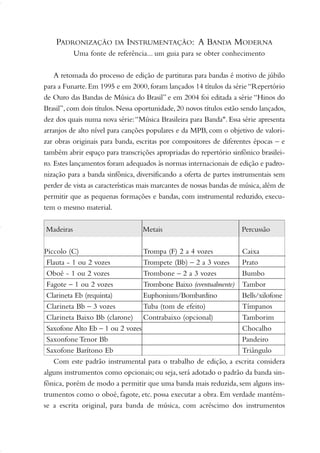 Piccolo (C) Trompa (F) 2 a 4 vozes Caixa
Flauta - 1 ou 2 vozes Trompete (Bb) – 2 a 3 vozes Prato
Oboé - 1 ou 2 vozes Trombone – 2 a 3 vozes Bumbo
Fagote – 1 ou 2 vozes Trombone Baixo (eventualmente) Tambor
Clarineta Eb (requinta) Euphonium/Bombardino Bells/xilofone
Clarineta Bb – 3 vozes Tuba (tom de efeito) Tímpanos
Clarineta Baixo Bb (clarone) Contrabaixo (opcional) Tamborim
Saxofone Alto Eb – 1 ou 2 vozes Chocalho
Saxonfone Tenor Bb Pandeiro
Saxofone Barítono Eb Triângulo
PADRONIZAÇÃO DA INSTRUMENTAÇÃO: A BANDA MODERNA
Uma fonte de referência... um guia para se obter conhecimento
A retomada do processo de edição de partituras para bandas é motivo de júbilo
para a Funarte.Em 1995 e em 2000,foram lançados 14 títulos da série“Repertório
de Ouro das Bandas de Música do Brasil” e em 2004 foi editada a série “Hinos do
Brasil”,com dois títulos.Nessa oportunidade,20 novos títulos estão sendo lançados,
dez dos quais numa nova série:“Música Brasileira para Banda". Essa série apresenta
arranjos de alto nível para canções populares e da MPB, com o objetivo de valori-
zar obras originais para banda, escritas por compositores de diferentes épocas – e
também abrir espaço para transcrições apropriadas do repertório sinfônico brasilei-
ro. Estes lançamentos foram adequados às normas internacionais de edição e padro-
nização para a banda sinfônica, diversificando a oferta de partes instrumentais sem
perder de vista as características mais marcantes de nossas bandas de música,além de
permitir que as pequenas formações e bandas, com instrumental reduzido, execu-
tem o mesmo material.
Com este padrão instrumental para o trabalho de edição, a escrita considera
alguns instrumentos como opcionais; ou seja, será adotado o padrão da banda sin-
fônica, porém de modo a permitir que uma banda mais reduzida, sem alguns ins-
trumentos como o oboé, fagote, etc. possa executar a obra. Em verdade mantém-
se a escrita original, para banda de música, com acréscimo dos instrumentos
Madeiras Metais Percussão
01-19 Marcelo Jardim Rev. qxd:Layout 1 09.02.09 13:52 Página 3
 