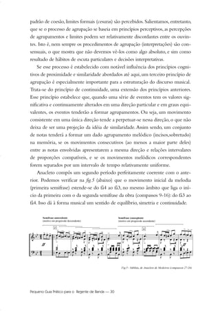 padrão de coesão,limites formais (cesuras) são percebidos.Salientamos,entretanto,
que se o processo de agrupação se baseia em princípios perceptivos, as percepções
de agrupamentos e limites podem ser relativamente discordantes entre os ouvin-
tes. Isto é, nem sempre os procedimentos de agrupação (interpretações) são con-
sensuais, o que mostra que não devemos vê-los como algo absoluto, e sim como
resultado de hábitos de escuta particulares e decisões interpretativas.
Se esse processo é estabelecido com notável influência dos princípios cogni-
tivos de proximidade e similaridade abordados até aqui,um terceiro princípio de
agrupação é especialmente importante para a estruturação do discurso musical.
Trata-se do princípio de continuidade, uma extensão dos princípios anteriores.
Esse princípio estabelece que, quando uma série de eventos tem os valores sig-
nificativa e continuamente alterados em uma direção particular e em graus equi-
valentes, os eventos tenderão a formar agrupamentos. Ou seja, um movimento
consistente em uma única direção tende a perpetuar-se nessa direção, o que não
deixa de ser uma projeção da idéia de similaridade.Assim sendo, um conjunto
de notas tenderá a formar um dado agrupamento melódico (incisos,sobretudo)
na memória, se os movimentos consecutivos (ao menos a maior parte deles)
entre as notas envolvidas apresentarem a mesma direção e relações intervalares
de proporções compatíveis, e se os movimentos melódicos correspondentes
forem separados por um intervalo de tempo relativamente uniforme.
Anacleto compôs um segundo período perfeitamente coerente com o ante-
rior. Podemos verificar na fig.5 (abaixo) que o movimento inicial da melodia
(primeira semifrase) estende-se do fá4 ao fá3, no mesmo âmbito que liga o iní-
cio da primeira com o da segunda semifrase da obra (compassos 9-16): do fá3 ao
fá4. Isso dá à forma musical um sentido de equilíbrio, simetria e continuidade.
Pequeno Guia Prático para o Regente de Banda — 30
20-35 Marcos Vinicio:Layout 1 09.02.09 14:11 Página 30
 