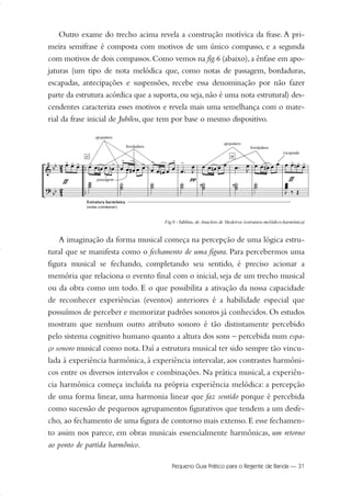 Outro exame do trecho acima revela a construção motívica da frase. A pri-
meira semifrase é composta com motivos de um único compasso, e a segunda
com motivos de dois compassos.Como vemos na fig.6 (abaixo),a ênfase em apo-
jaturas (um tipo de nota melódica que, como notas de passagem, bordaduras,
escapadas, antecipações e suspensões, recebe essa denominação por não fazer
parte da estrutura acórdica que a suporta,ou seja,não é uma nota estrutural) des-
cendentes caracteriza esses motivos e revela mais uma semelhança com o mate-
rial da frase inicial de Jubileu, que tem por base o mesmo dispositivo.
A imaginação da forma musical começa na percepção de uma lógica estru-
tural que se manifesta como o fechamento de uma figura. Para percebermos uma
figura musical se fechando, completando seu sentido, é preciso acionar a
memória que relaciona o evento final com o inicial, seja de um trecho musical
ou da obra como um todo. E o que possibilita a ativação da nossa capacidade
de reconhecer experiências (eventos) anteriores é a habilidade especial que
possuímos de perceber e memorizar padrões sonoros já conhecidos. Os estudos
mostram que nenhum outro atributo sonoro é tão distintamente percebido
pelo sistema cognitivo humano quanto a altura dos sons – percebida num espa-
ço sonoro musical como nota. Daí a estrutura musical ter sido sempre tão vincu-
lada à experiência harmônica, à experiência intervalar, aos contrastes harmôni-
cos entre os diversos intervalos e combinações. Na prática musical, a experiên-
cia harmônica começa incluída na própria experiência melódica: a percepção
de uma forma linear, uma harmonia linear que faz sentido porque é percebida
como sucessão de pequenos agrupamentos figurativos que tendem a um desfe-
cho, ao fechamento de uma figura de contorno mais extenso. E esse fechamen-
to assim nos parece, em obras musicais essencialmente harmônicas, um retorno
ao ponto de partida harmônico.
Pequeno Guia Prático para o Regente de Banda — 31
20-35 Marcos Vinicio:Layout 1 09.02.09 14:11 Página 31
 