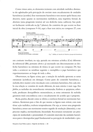 Como vimos antes, os elementos texturais com atividade melódica diminu-
ta são aglutinados pela percepção do ouvinte num encadeamento de unidades
harmônicas (acordes).Esse movimento harmônico tem menos apelo linear,mas
descreve, tanto quanto os movimentos melódicos, uma trajetória formal, da
abertura (uma progressão tensiva) até seu desfecho (uma cadência). Isso pode
ser facilmente verificado na fig.7 (abaixo).Ao contrário do que ocorre na frase
inicial da obra (compassos 9-16), aqui a frase tem início, no compasso 27, com
um contraste imediato, ou seja, apoiada em estrutura acórdica (Cm) diferente
da referencial (Bb), portanto aberta e já suscitando um direcionamento ao des-
fecho harmônico na estrutura de tônica (o que ocorre no compasso 29). Isso
volta a acontecer na semifrase seguinte e exemplifica o jogo harmônico que
experimentaremos ao longo de toda a obra.
Observemos, na figura acima, que a notação da melodia apresenta as notas
estruturais (acórdicas) em destaque. Como parte do conteúdo harmônico, a
melodia deve manter certa vinculação com a estrutura harmônica.Em cada esti-
lo essa relação se constitui de modo diferente, da mais estreita à mais vaga. Em
Jubileu, as melodias são notavelmente estruturadas. Embora as apojaturas, sobre-
tudo, produzam desequilíbrios momentâneos, as notas estruturais da melodia
garantem total concordância com o encadeamento de acordes que é proposto.
Resta, porém, discutir como se efetiva a coerência formal no movimento har-
mônico. Atentemos para o fato de que mesmo as figuras mais verticais, com mais
tênue ação melódica, evolvem temporalmente. Ou seja, se temos uma progressão
harmônica, temos um movimento tensivo seguido de resolução (distensão), e esse
processo implica, inevitavelmente, linearidade. Recorramos novamente aos prin-
cípios de similaridade e proximidade.O conteúdo intervalar das unidades harmô-
nicas parece desempenhar papel fundamental na percepção de similaridade e pro-
Pequeno Guia Prático para o Regente de Banda — 32
20-35 Marcos Vinicio:Layout 1 09.02.09 14:11 Página 32
 
