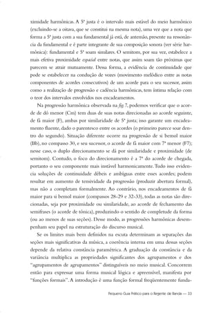 ximidade harmônicas. A 5ª justa é o intervalo mais estável do meio harmônico
(excluindo-se a oitava, que se constitui na mesma nota), uma vez que a nota que
forma a 5ª justa com a sua fundamental já está, de antemão, presente na ressonân-
cia da fundamental e é parte integrante de sua composição sonora (ver série har-
mônica): fundamental e 5ª soam similares. O semitom, por sua vez, estabelece a
mais efetiva proximidade espacial entre notas, que assim soam tão próximas que
parecem se atrair mutuamente. Dessa forma, a evidência de continuidade que
pode se estabelecer na condução de vozes (movimento melódico entre as notas
componentes de acordes consecutivos) de um acorde para o seu sucessor, assim
como a realização de progressão e cadência harmônicas, tem íntima relação com
o teor dos intervalos envolvidos nos encadeamentos.
Na progressão harmônica observada na fig.7, podemos verificar que o acor-
de de dó menor (Cm) tem duas de suas notas direcionadas ao acorde seguinte,
de fá maior (F), ambas por similaridade de 5ª justa; isso garante um encadea-
mento fluente, dado o parentesco entre os acordes (o primeiro parece soar den-
tro do segundo). Situação diferente ocorre na progressão de si bemol maior
(Bb), no compasso 30, e seu sucessor, o acorde de fá maior com 7ª menor (F7);
nesse caso, o duplo direcionamento se dá por similaridade e proximidade (de
semitom). Contudo, o foco do direcionamento é a 7ª do acorde de chegada,
portanto o seu componente mais instável harmonicamente.Tudo isso eviden-
cia soluções de continuidade débeis e ambíguas entre esses acordes; podem
resultar em aumento de tensividade da progressão (produzir abertura formal),
mas não a completam formalmente. Ao contrário, nos encadeamentos de fá
maior para si bemol maior (compassos 28-29 e 32-33), todas as notas são dire-
cionadas, seja por proximidade ou similaridade, ao acorde de fechamento das
semifrases (o acorde de tônica), produzindo o sentido de completude da forma
(ou ao menos de suas seções). Desse modo, as progressões harmônicas desem-
penham seu papel na estruturação do discurso musical.
Se os limites mais bem definidos na escuta determinam as separações das
seções mais significativas da música, a coerência interna em uma dessas seções
depende da relativa constância paramétrica. A graduação da constância e da
variância multiplica as propriedades significantes dos agrupamentos e dos
“agrupamentos de agrupamentos” distinguíveis no meio musical. Concorrem
então para expressar uma forma musical lógica e apreensível, manifesta por
“funções formais”.A introdução é uma função formal freqüentemente funda-
Pequeno Guia Prático para o Regente de Banda — 33
20-35 Marcos Vinicio:Layout 1 09.02.09 14:11 Página 33
 