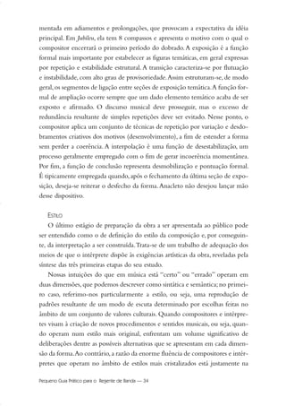 mentada em adiamentos e prolongações, que provocam a expectativa da idéia
principal. Em Jubileu, ela tem 8 compassos e apresenta o motivo com o qual o
compositor encerrará o primeiro período do dobrado.A exposição é a função
formal mais importante por estabelecer as figuras temáticas, em geral expressas
por repetição e estabilidade estrutural.A transição caracteriza-se por flutuação
e instabilidade, com alto grau de provisoriedade.Assim estruturam-se, de modo
geral,os segmentos de ligação entre seções de exposição temática.A função for-
mal de ampliação ocorre sempre que um dado elemento temático acaba de ser
exposto e afirmado. O discurso musical deve prosseguir, mas o excesso de
redundância resultante de simples repetições deve ser evitado. Nesse ponto, o
compositor aplica um conjunto de técnicas de repetição por variação e desdo-
bramentos criativos dos motivos (desenvolvimento), a fim de estender a forma
sem perder a coerência. A interpolação é uma função de desestabilização, um
processo geralmente empregado com o fim de gerar incoerência momentânea.
Por fim, a função de conclusão representa desmobilização e pontuação formal.
É tipicamente empregada quando, após o fechamento da última seção de expo-
sição, deseja-se reiterar o desfecho da forma.Anacleto não desejou lançar mão
desse dispositivo.
ESTILO
O último estágio de preparação da obra a ser apresentada ao público pode
ser entendido como o de definição do estilo da composição e, por conseguin-
te, da interpretação a ser construída.Trata-se de um trabalho de adequação dos
meios de que o intérprete dispõe às exigências artísticas da obra, reveladas pela
síntese das três primeiras etapas do seu estudo.
Nossas intuições do que em música está “certo” ou “errado” operam em
duas dimensões,que podemos descrever como sintática e semântica;no primei-
ro caso, referimo-nos particularmente a estilo, ou seja, uma reprodução de
padrões resultante de um modo de escuta determinado por escolhas feitas no
âmbito de um conjunto de valores culturais. Quando compositores e intérpre-
tes visam à criação de novos procedimentos e sentidos musicais, ou seja, quan-
do operam num estilo mais original, enfrentam um volume significativo de
deliberações dentre as possíveis alternativas que se apresentam em cada dimen-
são da forma.Ao contrário,a razão da enorme fluência de compositores e intér-
pretes que operam no âmbito de estilos mais cristalizados está justamente na
Pequeno Guia Prático para o Regente de Banda — 34
20-35 Marcos Vinicio:Layout 1 09.02.09 14:11 Página 34
 