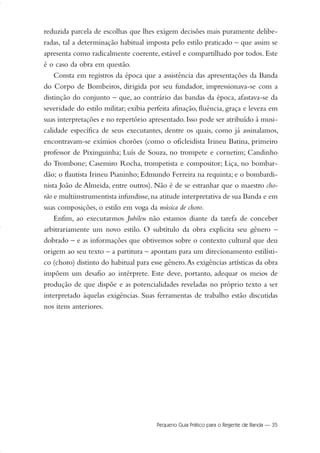 reduzida parcela de escolhas que lhes exigem decisões mais puramente delibe-
radas, tal a determinação habitual imposta pelo estilo praticado – que assim se
apresenta como radicalmente coerente, estável e compartilhado por todos. Este
é o caso da obra em questão.
Consta em registros da época que a assistência das apresentações da Banda
do Corpo de Bombeiros, dirigida por seu fundador, impressionava-se com a
distinção do conjunto – que, ao contrário das bandas da época, afastava-se da
severidade do estilo militar; exibia perfeita afinação, fluência, graça e leveza em
suas interpretações e no repertório apresentado. Isso pode ser atribuído à musi-
calidade específica de seus executantes, dentre os quais, como já assinalamos,
encontravam-se exímios chorões (como o oficleidista Irineu Batina, primeiro
professor de Pixinguinha; Luís de Souza, no trompete e cornetim; Candinho
do Trombone; Casemiro Rocha, trompetista e compositor; Liça, no bombar-
dão; o flautista Irineu Pianinho; Edmundo Ferreira na requinta; e o bombardi-
nista João de Almeida, entre outros). Não é de se estranhar que o maestro cho-
rão e multiinstrumentista infundisse,na atitude interpretativa de sua Banda e em
suas composições, o estilo em voga da música de choro.
Enfim, ao executarmos Jubileu não estamos diante da tarefa de conceber
arbitrariamente um novo estilo. O subtítulo da obra explicita seu gênero –
dobrado – e as informações que obtivemos sobre o contexto cultural que deu
origem ao seu texto – a partitura – apontam para um direcionamento estilísti-
co (choro) distinto do habitual para esse gênero.As exigências artísticas da obra
impõem um desafio ao intérprete. Este deve, portanto, adequar os meios de
produção de que dispõe e as potencialidades reveladas no próprio texto a ser
interpretado àquelas exigências. Suas ferramentas de trabalho estão discutidas
nos itens anteriores.
Pequeno Guia Prático para o Regente de Banda — 35
20-35 Marcos Vinicio:Layout 1 09.02.09 14:11 Página 35
 