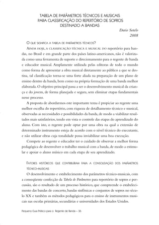 TABELA DE PARÂMETROS TÉCNICOS E MUSICAIS
PARA CLASSIFICAÇÃO DO REPERTÓRIO DE SOPROS
DESTINADO A BANDAS
Dario Sotelo
2008
O QUE SIGNIFICA A TABELA DE PARÂMETROS TÉCNICOS?
AINDA HOJE,A CLASSIFICAÇÃO TÉCNICA E MUSICAL DO repertório para ban-
das, no Brasil e em grande parte dos países latino-americanos, não é valoriza-
da como uma ferramenta de suporte e direcionamento para o regente de banda
e educador musical. Amplamente utilizada pelas editoras de todo o mundo
como forma de apresentar a obra musical diretamente ao público a que se des-
tina, tal classificação torna-se uma forte aliada na preparação de um plano de
ensino dentro da banda, bem como na própria formação de uma banda melhor
elaborada. O objetivo principal passa a ser o desenvolvimento musical da crian-
ça e do jovem, de forma planejada e segura, sem eliminar etapas fundamentais
nesse processo.
A proposta de abordarmos este importante tema é propiciar ao regente uma
melhor escolha do repertório, com riqueza de detalhamento técnico e musical,
observadas as necessidades e possibilidades da banda,de modo a viabilizar resul-
tados mais satisfatórios, tendo em vista o controle das etapas do aprendizado do
aluno. Com isto, o regente pode optar por uma obra na qual a extensão de
determinado instrumento esteja de acordo com o nível técnico do executante,
e não utilizar obras cuja tonalidade possa inviabilizar uma boa execução.
Compete ao regente e educador ter o cuidado de observar a melhor forma
pedagógica de desenvolver o trabalho musical com a banda, de modo a estimu-
lar e apoiar o aluno músico em cada etapa de seu aprendizado.
FATORES HISTÓRICOS QUE CONTRIBUÍRAM PARA A CONSOLIDAÇÃO DOS PARÂMETROS
TÉCNICO-MUSICAIS
O desenvolvimento e estabelecimento dos parâmetros técnico-musicais, com
a conseqüente confecção da Tabela de Parâmetros para repertório de sopros e per-
cussão, são o resultado de um processo histórico, que compreende o estabeleci-
mento das bandas de concerto, bandas sinfônicas e conjuntos de sopros no sécu-
lo XX e também os métodos pedagógicos para o ensino de instrumentos musi-
cais nas escolas primárias, secundárias e universidades dos Estados Unidos.
Pequeno Guia Prático para o Regente de Banda – 36
36-50 Guia Dario:Layout 1 09.02.09 14:01 Página 36
 
