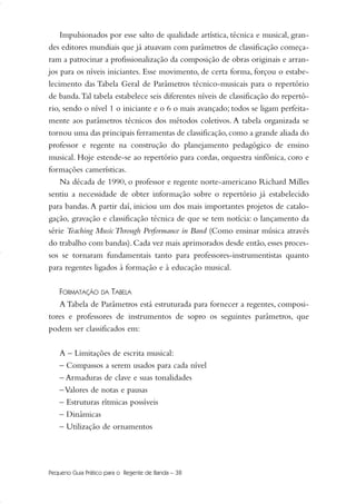 Impulsionados por esse salto de qualidade artística, técnica e musical, gran-
des editores mundiais que já atuavam com parâmetros de classificação começa-
ram a patrocinar a profissionalização da composição de obras originais e arran-
jos para os níveis iniciantes. Esse movimento, de certa forma, forçou o estabe-
lecimento das Tabela Geral de Parâmetros técnico-musicais para o repertório
de banda.Tal tabela estabelece seis diferentes níveis de classificação do repertó-
rio, sendo o nível 1 o iniciante e o 6 o mais avançado; todos se ligam perfeita-
mente aos parâmetros técnicos dos métodos coletivos. A tabela organizada se
tornou uma das principais ferramentas de classificação,como a grande aliada do
professor e regente na construção do planejamento pedagógico de ensino
musical. Hoje estende-se ao repertório para cordas, orquestra sinfônica, coro e
formações camerísticas.
Na década de 1990, o professor e regente norte-americano Richard Milles
sentiu a necessidade de obter informação sobre o repertório já estabelecido
para bandas.A partir daí, iniciou um dos mais importantes projetos de catalo-
gação, gravação e classificação técnica de que se tem notícia: o lançamento da
série Teaching Music Through Performance in Band (Como ensinar música através
do trabalho com bandas). Cada vez mais aprimorados desde então, esses proces-
sos se tornaram fundamentais tanto para professores-instrumentistas quanto
para regentes ligados à formação e à educação musical.
FORMATAÇÃO DA TABELA
A Tabela de Parâmetros está estruturada para fornecer a regentes, composi-
tores e professores de instrumentos de sopro os seguintes parâmetros, que
podem ser classificados em:
A – Limitações de escrita musical:
– Compassos a serem usados para cada nível
– Armaduras de clave e suas tonalidades
–Valores de notas e pausas
– Estruturas rítmicas possíveis
– Dinâmicas
– Utilização de ornamentos
Pequeno Guia Prático para o Regente de Banda – 38
36-50 Guia Dario:Layout 1 09.02.09 14:01 Página 38
 