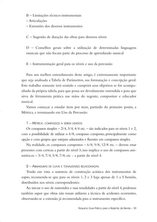 B – Limitações técnico-instrumentais
– Articulações
– Extensões dos diversos instrumentos
C – Sugestão de duração das obras para diversos níveis
D – Conselhos gerais sobre a utilização de determinadas linguagens
musicais que não focam parte do processo de aprendizado musical
E – Instrumentação geral para os níveis e uso da percussão
Para um melhor entendimento deste artigo, é extremamente importante
que seja analisada a Tabela de Parâmetros, sua formatação e concepção geral.
Este trabalho somente terá sentido e cumprirá seus objetivos se for acompa-
nhado da própria tabela, para que possa ser devidamente entendida e para que
sirva de ferramenta prática nas mãos do regente, compositor e educador
musical.
Vamos começar a estudar item por item, partindo do primeiro ponto, a
Métrica, e terminando em Uso da Percussão:
1 – MÉTRICA: COMPASSOS A SEREM USADOS
Os compassos simples – 2/4, 3/4, 4/4 etc. – são indicados para os níveis 1 e 2,
com a possibilidade de utilizar o 6/8, compasso composto, principalmente como
opção e com grupos que estejam adiantados e fluentes em compassos simples.
Na realidade, os compassos compostos – 6/8, 9/8, 12/8 etc. – devem estar
presentes com certeza a partir do nível 3; isso implica o uso de compassos assi-
métricos – 5/4, 7/4, 5/8, 7/8, etc - a partir do nível 4.
2 – ARMADURAS DE CLAVE E TONALIDADES RELACIONADAS
Tendo em vista a natureza de construção acústica dos instrumentos de
sopro, recomenda-se que para os níveis 1, 2 e 3 haja apenas de 1 a 5 bemóis,
distribuídos nos níveis correspondentes:
Ao iniciar o uso de sustenidos e suas tonalidades a partir do nível 4, podemos
também supor que obras não tonais utilizem a técnica de acidentes ocorrentes,
observando-se a extensão já recomendada para o instrumento específico.
Pequeno Guia Prático para o Regente de Banda – 39
36-50 Guia Dario:Layout 1 09.02.09 14:01 Página 39
 