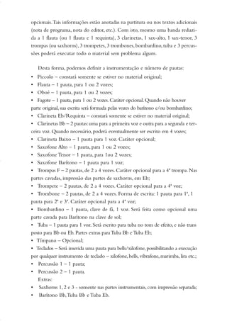 opcionais.Tais informações estão anotadas na partitura ou nos textos adicionais
(nota de programa, nota do editor, etc.). Com isto, mesmo uma banda reduzi-
da a 1 flauta (ou 1 flauta e 1 requinta), 3 clarinetas, 1 sax-alto, 1 sax-tenor, 3
trompas (ou saxhorns),3 trompetes,3 trombones,bombardino, tuba e 3 percus-
sões poderá executar todo o material sem problema algum.
Desta forma, podemos definir a instrumentação e número de pautas:
• Piccolo – constará somente se estiver no material original;
• Flauta – 1 pauta, para 1 ou 2 vozes;
• Oboé – 1 pauta, para 1 ou 2 vozes;
• Fagote – 1 pauta,para 1 ou 2 vozes.Caráter opcional.Quando não houver
parte original,sua escrita será formada pelas vozes do barítono e/ou bombardino;
• Clarineta Eb/Requinta – constará somente se estiver no material original;
• Clarinetas Bb – 2 pautas:uma para a primeira voz e outra para a segunda e ter-
ceira voz. Quando necessário, poderá eventualmente ser escrito em 4 vozes;
• Clarineta Baixo – 1 pauta para 1 voz. Caráter opcional;
• Saxofone Alto – 1 pauta, para 1 ou 2 vozes;
• Saxofone Tenor – 1 pauta, para 1ou 2 vozes;
• Saxofone Barítono – 1 pauta para 1 voz;
• Trompas F – 2 pautas, de 2 a 4 vozes. Caráter opcional para a 4ª trompa. Nas
partes cavadas, impressão das partes de saxhorns, em Eb;
• Trompete – 2 pautas, de 2 a 4 vozes. Caráter opcional para a 4ª voz;
• Trombone – 2 pautas, de 2 a 4 vozes. Forma de escrita: 1 pauta para 1ª, 1
pauta para 2ª e 3ª. Caráter opcional para a 4ª voz;
• Bombardino – 1 pauta, clave de fá, 1 voz. Será feita como opcional uma
parte cavada para Barítono na clave de sol;
• Tuba – 1 pauta para 1 voz. Será escrito para tuba no tom de efeito, e não trans
posto para Bb ou Eb. Partes extras paraTuba Bb eTuba Eb;
• Tímpano – Opcional;
• Teclados – Será inserida uma pauta para bells/xilofone,possibilitando a execução
por qualquer instrumento de teclado – xilofone, bells, vibrafone, marimba, lira etc.;
• Percussão 1 – 1 pauta;
• Percussão 2 – 1 pauta.
Extras:
• Saxhorns 1, 2 e 3 - somente nas partes instrumentais, com impressão separada;
• Barítono Bb,Tuba Bb e Tuba Eb.
01-19 Marcelo Jardim Rev. qxd:Layout 1 09.02.09 13:52 Página 4
 
