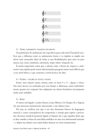 3 – TEMPO, ANDAMENTO: PULSAÇÃO POR MINUTO
Os parâmetros de andamento são específicos para cada nível.É possível veri-
ficar que a diferença entre os andamentos lentos e os rápidos se amplia nos
níveis mais avançados, além de todas as suas flexibilizações para mais ou para
menos, tais como ritardandos, ralentandos, tempo rubato, stringendo etc.
É muito importante notar que a relação entre a forma de compasso e anda-
mentos mais rápidos pode tornar determinadas passagens muito mais difíceis que
o seu nível básico, o que aumenta o nível técnico da obra.
4 – FIGURAS - VALORES DE NOTAS E PAUSAS
Existe uma relação muito estreita entre os itens 4 e 5 – figuras e ritmos.
Tais itens devem ser analisados por seus limites e diferenças, tanto individual-
mente quanto em conjunto. Sua adaptação aos ritmos brasileiros será proposta
ainda neste trabalho.
5 – RITMO
O ritmo está ligado a outros fatores, como Métrica (1),Tempo (3) e Figuras
(4), mas funciona intimamente relacionado a este último item.
Por isto, ao verificar este que é um dos elementos básicos da linguagem
musical, e como conseqüência da composição e arranjo para sopros e percus-
são, devemos estudá-lo primeiro ligado às Figuras (4), o que significa dizer que
se deve estudar o ritmo de uma linha melódica ou uma voz instrumental somente
– e depois sua relação com outras linhas rítmicas ou vozes instrumentais.
Pequeno Guia Prático para o Regente de Banda – 40
36-50 Guia Dario:Layout 1 09.02.09 14:01 Página 40
 