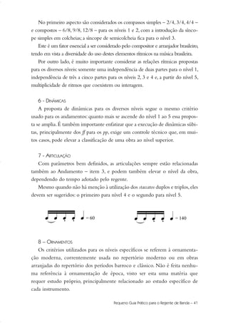 No primeiro aspecto são considerados os compassos simples – 2/4, 3/4, 4/4 –
e compostos – 6/8, 9/8, 12/8 – para os níveis 1 e 2, com a introdução da sínco-
pe simples em colcheias; a síncope de semicolcheia fica para o nível 3.
Este é um fator essencial a ser considerado pelo compositor e arranjador brasileiro,
tendo em vista a diversidade do uso destes elementos rítmicos na música brasileira.
Por outro lado, é muito importante considerar as relações rítmicas propostas
para os diversos níveis: somente uma independência de duas partes para o nível 1,
independência de três a cinco partes para os níveis 2, 3 e 4 e, a partir do nível 5,
multiplicidade de ritmos que coexistem ou interagem.
6 - DINÂMICAS
A proposta de dinâmicas para os diversos níveis segue o mesmo critério
usado para os andamentos: quanto mais se ascende do nível 1 ao 5 essa propos-
ta se amplia.É também importante enfatizar que a execução de dinâmicas súbi-
tas, principalmente dos ff para os pp, exige um controle técnico que, em mui-
tos casos, pode elevar a classificação de uma obra ao nível superior.
7 - ARTICULAÇÃO
Com parâmetros bem definidos, as articulações sempre estão relacionadas
também ao Andamento – item 3, e podem também elevar o nível da obra,
dependendo do tempo adotado pelo regente.
Mesmo quando não há menção à utilização dos staccatos duplos e triplos,eles
devem ser sugeridos: o primeiro para nível 4 e o segundo para nível 5.
8 – ORNAMENTOS
Os critérios utilizados para os níveis específicos se referem à ornamenta-
ção moderna, correntemente usada no repertório moderno ou em obras
arranjadas do repertório dos períodos barroco e clássico. Não é feita nenhu-
ma referência à ornamentação de época, visto ser esta uma matéria que
requer estudo próprio, principalmente relacionado ao estudo específico de
cada instrumento.
Pequeno Guia Prático para o Regente de Banda – 41
36-50 Guia Dario:Layout 1 09.02.09 14:01 Página 41
 