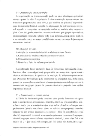 9 – ORQUESTRAÇÃO E INSTRUMENTAÇÃO
A orquestração ou instrumentação pode ter duas abordagens, principal-
mente a partir do nível 2. A primeira é a instrumentação apenas com os ins-
trumentos propostos para cada nível, e que também se aplicam à disponibili-
dade instrumental local; A segunda é a abordagem da instrumentação opcio-
nal, quando o compositor ou arranjador realiza, na verdade, duas orquestra-
ções. Com isso, pode propiciar a execução da obra por grupos que tenham
instrumentação completa e utilizar todo o seu potencial, mas permite também
a sua execução por grupos com possibilidades menores, sem que haja compro-
metimento musical.
10 - DURAÇÃO DA OBRA
A duração da obra está relacionada a três importantes fatores:
1. Capacidade de realização técnica do músico/aluno;
2. Concentração musical; e
3. Resistência física do músico para tocá-la.
A combinação desses três fatores deve ser considerada pelo regente ao ana-
lisar uma obra com o objetivo de programá-la para concertos e apresentações
diversas, relacionando-a à capacidade de execução do próprio conjunto musi-
cal. O mesmo deve ser feito pelo compositor ou arranjador, pois, desta forma,
garante-se uma melhor execução da obra composta ou arranjada, que atenda às
necessidades do grupo quanto às questões técnicas e propicie uma melhor
experiência musical.
11 – CONSIDERAÇÕES – FATORES A EVITAR
A Tabela de Parâmetros pode constituir uma grande ferramenta de apoio
para os compositores, arranjadores e regentes, através de seus exemplos e con-
selhos – desde que seus critérios sejam respeitados e levados a sério por esses
profissionais.Quando a escolha da obra a ser utilizada pelo grupo seja uma obra
original ou um arranjo adequado ao conjunto – leva em consideração o seu
nível técnico, não só permitirá um execução primorosa como também propor-
cionará ao grupo uma excelente experiência musical. Já uma obra fácil – de
nível 1 ou 2 – que tenha, por exemplo, um solo difícil para flauta, oboé, fago-
Pequeno Guia Prático para o Regente de Banda – 42
36-50 Guia Dario:Layout 1 09.02.09 14:01 Página 42
 