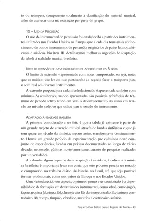 te ou trompete, compromete totalmente a classificação do material musical,
além de acarretar uma má execução por parte do grupo.
12 – USO DA PERCUSSÃO
O uso do instrumental de percussão foi estabelecido a partir dos instrumen-
tos utilizados nos Estados Unidos na Europa, que a cada dia toma mais conhe-
cimento de outros instrumentos de percussão, originários de países latinos, afri-
canos e asiáticos. No item III, detalharemos melhor as sugestões de adaptação
da tabela à realidade musical brasileira.
LIMITE DE EXTENSÃO DE CADA INSTRUMENTO DE ACORDO COM OS 5 NÍVEIS
O limite de extensão é apresentado com notas transportadas, ou seja, notas
que os músicos vão ler em suas partes; cabe ao regente fazer o transporte para
o som real dos diversos instrumentos.
A extensão proposta para cada nível relacionado é apresentada também com
mínimas. As semibreves, quando apresentadas, são possíveis referências de tér-
mino de período letivo, tendo em vista o desenvolvimento do aluno em rela-
ção ao método coletivo que utiliza para o estudo do instrumento.
ADAPTAÇÃO À REALIDADE BRASILEIRA
A primeira consideração a ser feita é que a tabela já existente é parte de
um grande projeto de educação musical através de bandas sinfônicas e, que já
tem quase um século da história; mesmo assim, transforma-se continuamen-
te. Houve um grande período de experimentação que culminou neste con-
junto de experiências, focadas em práticas documentadas ao longo de várias
décadas nas escolas públicas norte-americanas, através de pesquisas realizadas
por universidades.
Ao abordar alguns aspectos desta adaptação à realidade, à cultura e à músi-
ca brasileira, é importante levar em conta que este processo precisa ser testado
e comprovado no trabalho diário das bandas no Brasil, até que seja possível
formar profissionais, como nos países da Europa e nos Estados Unidos.
Uma vez esclarecido este aspecto,o primeiro ponto a ser considerado é a dispo-
nibilidade de formação em determinados instrumentos, como oboé, corne-inglês,
fagote,requinta (clarineta Eb),clarinete alto Eb,clarinete contralto Eb,clarinete con-
trabaixo Bb, trompa, tímpano, vibrafone, marimba e contrabaixo acústico.
Pequeno Guia Prático para o Regente de Banda – 43
36-50 Guia Dario:Layout 1 09.02.09 14:01 Página 43
 